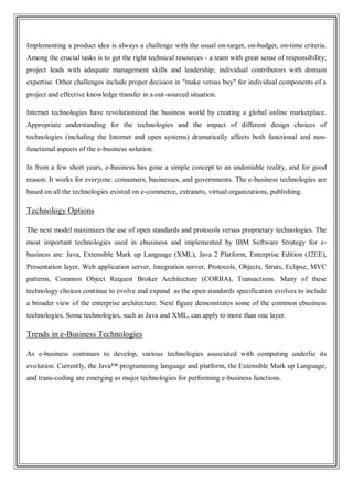Implementing a product idea is always a challenge with the usual on-target, on-budget, on-time criteria.
Among the crucial tasks is to get the right technical resources - a team with great sense of responsibility;
project leads with adequate management skills and leadership; individual contributors with domain
expertise. Other challenges include proper decision in "make versus buy" for individual components of a
project and effective knowledge transfer in a out-sourced situation.
Internet technologies have revolutionized the business world by creating a global online marketplace.
Appropriate understanding for the technologies and the impact of different design choices of
technologies (including the Internet and open systems) dramatically affects both functional and non-
functional aspects of the e-business solution.
In from a few short years, e-business has gone a simple concept to an undeniable reality, and for good
reason. It works for everyone: consumers, businesses, and governments. The e-business technologies are
based on all the technologies existed on e-commerce, extranets, virtual organizations, publishing.
Technology Options
The next model maximizes the use of open standards and protocols versus proprietary technologies. The
most important technologies used in ebusiness and implemented by IBM Software Strategy for e-
business are: Java, Extensible Mark up Language (XML), Java 2 Platform, Enterprise Edition (J2EE),
Presentation layer, Web application server, Integration server, Protocols, Objects, Struts, Eclipse, MVC
patterns, Common Object Request Broker Architecture (CORBA), Transactions. Many of these
technology choices continue to evolve and expand as the open standards specification evolves to include
a broader view of the enterprise architecture. Next figure demonstrates some of the common ebusiness
technologies. Some technologies, such as Java and XML, can apply to more than one layer.
Trends in e-Business Technologies
As e-business continues to develop, various technologies associated with computing underlie its
evolution. Currently, the Java™ programming language and platform, the Extensible Mark up Language,
and trans-coding are emerging as major technologies for performing e-business functions.
 