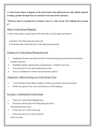 A Value Stream Map is a diagram of all actions (both value added and non-value added) required
to bring a product through from raw material to the arms of the customers.
“Whenever there is a product for a customer, there is a value stream. The challenge lies in seeing
it.”
What is Value Stream Mapping?
A value stream map is a special type of flow chart that is used to depict and improve:
a) the flow of the thing being processed, and
b) information that controls the flow of the thing being processed.
Purposes of a Value Stream Management tool
1. Graphically illustrate and analyze the flow of the thing being processed and the information
needed to process it
2. Highlight problems and proposed countermeasures - in highly visual ways
3. Focus direction for your lean transformation teams
4. Serve as a dashboard to monitor and continuously improve.
Preparation - Before forming your Value Stream Team
Use the Product Family Matrix template to define your product and service families
Define the segment of the value stream that you will be mapping
First pass - Understand the Current State
Train your Value Stream Mapping team
Physically walk the path of the thing being processed -
documenting process steps
Create your As Is value stream map
Choose the metrics you want to measure
Enter your data
 