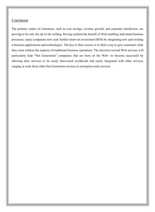 Conclusion
The primary values of e-business, such as cost savings, revenue growth, and customer satisfaction, are
proving to be only the tip of the iceberg. Having realized the benefit of Web-enabling individual business
processes, many companies now seek further return on investment (ROI) by integrating new and existing
e-business applications and technologies. The key to their success is to find a way to give customers what
they want without the expense of traditional business operations. The direction toward Web services will
particularly help ―Net Generation‖ companies that are born on the Web—to become successful by
allowing their services to be easily discovered worldwide and easily integrated with other services
ranging in scale from other Net Generation services to enterprise-scale services.
 