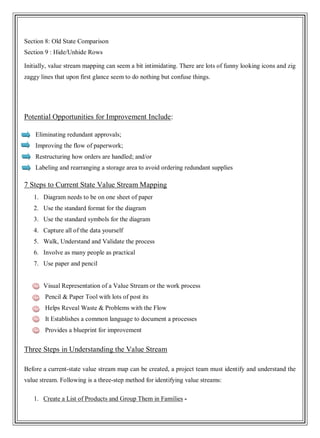Section 8: Old State Comparison
Section 9 : Hide/Unhide Rows
Initially, value stream mapping can seem a bit intimidating. There are lots of funny looking icons and zig
zaggy lines that upon first glance seem to do nothing but confuse things.
Potential Opportunities for Improvement Include:
· Eliminating redundant approvals;
· Improving the flow of paperwork;
· Restructuring how orders are handled; and/or
· Labeling and rearranging a storage area to avoid ordering redundant supplies
7 Steps to Current State Value Stream Mapping
1. Diagram needs to be on one sheet of paper
2. Use the standard format for the diagram
3. Use the standard symbols for the diagram
4. Capture all of the data yourself
5. Walk, Understand and Validate the process
6. Involve as many people as practical
7. Use paper and pencil
• Visual Representation of a Value Stream or the work process
• Pencil & Paper Tool with lots of post its
• Helps Reveal Waste & Problems with the Flow
• It Establishes a common language to document a processes
• Provides a blueprint for improvement
Three Steps in Understanding the Value Stream
Before a current-state value stream map can be created, a project team must identify and understand the
value stream. Following is a three-step method for identifying value streams:
1. Create a List of Products and Group Them in Families -
 
