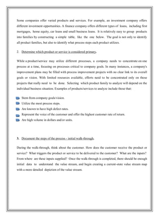 Some companies offer varied products and services. For example, an investment company offers
different investment opportunities. A finance company offers different types of loans, including first
mortgages, home equity, car loans and small business loans. It is relatively easy to group products
into families by constructing a simple table, like the one below. The goal is not only to identify
all product families, but also to identify what process steps each product utilizes.
2. Determine which product or service is considered primary.
While a product/service may utilize different processes, a company needs to concentrate on one
process at a time, focusing on processes critical to company goals. In many instances, a company's
improvement plans may be filled with process improvement projects with no clear link to its overall
goals or vision. With limited resources available, efforts need to be concentrated only on those
projects that really need to be done. Selecting which product family to analyze will depend on the
individual business situation. Examples of products/services to analyze include those that:
Stem from company goals/vision.
Utilize the most process steps.
Are known to have high defect rates.
Represent the voice of the customer and offer the highest customer rate of return.
Are high volume in dollars and/or units.
3. Document the steps of the process - initial walk-through.
During the walk-through, think about the customer. How does the customer receive the product or
service? What triggers the product or service to be delivered to the customer? What are the inputs?
From where are these inputs supplied? Once the walk-through is completed, there should be enough
initial data to understand the value stream, and begin creating a current-state value stream map
with a more detailed depiction of the value stream.
 