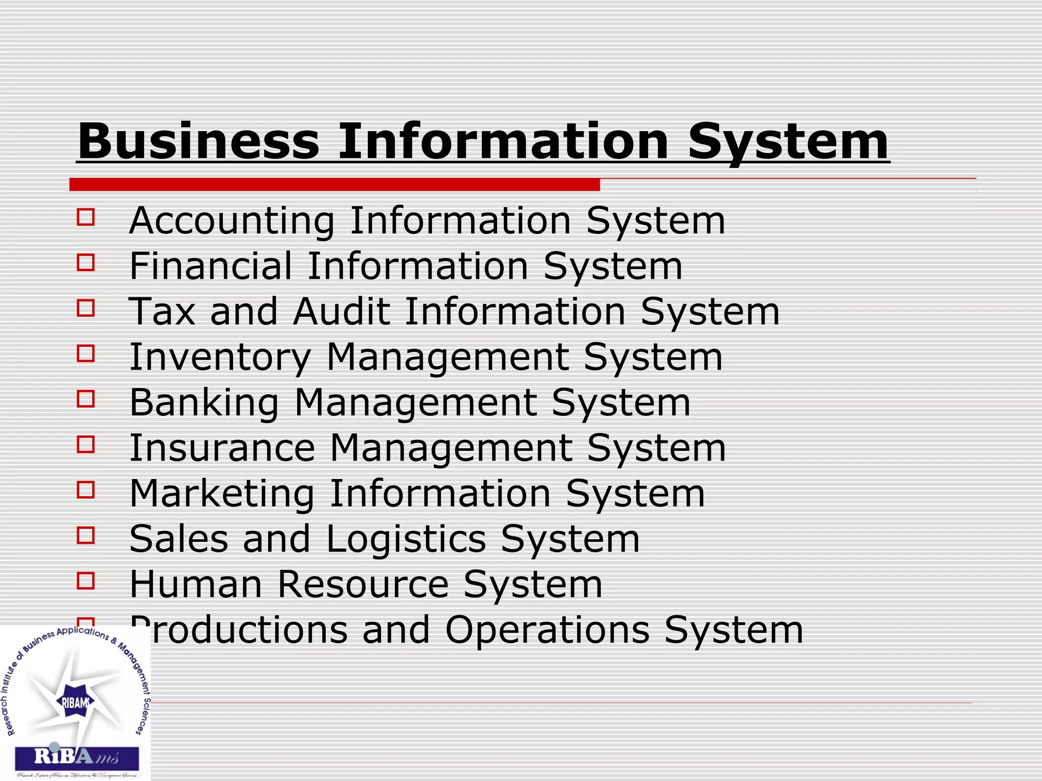Business Information System
 Accounting Information System
 Financial Information System
 Tax and Audit Information System
 Inventory Management System
 Banking Management System
 Insurance Management System
 Marketing Information System
 Sales and Logistics System
 Human Resource System
 Productions and Operations System
 