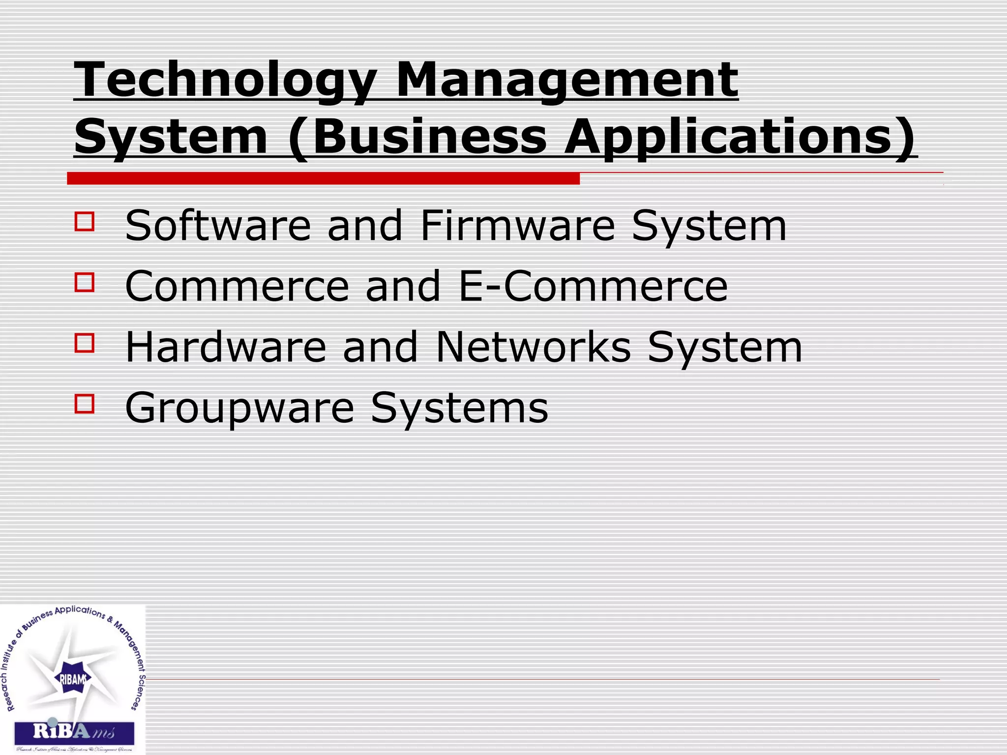 Technology Management
System (Business Applications)
 Software and Firmware System
 Commerce and E-Commerce
 Hardware and Networks System
 Groupware Systems
 
