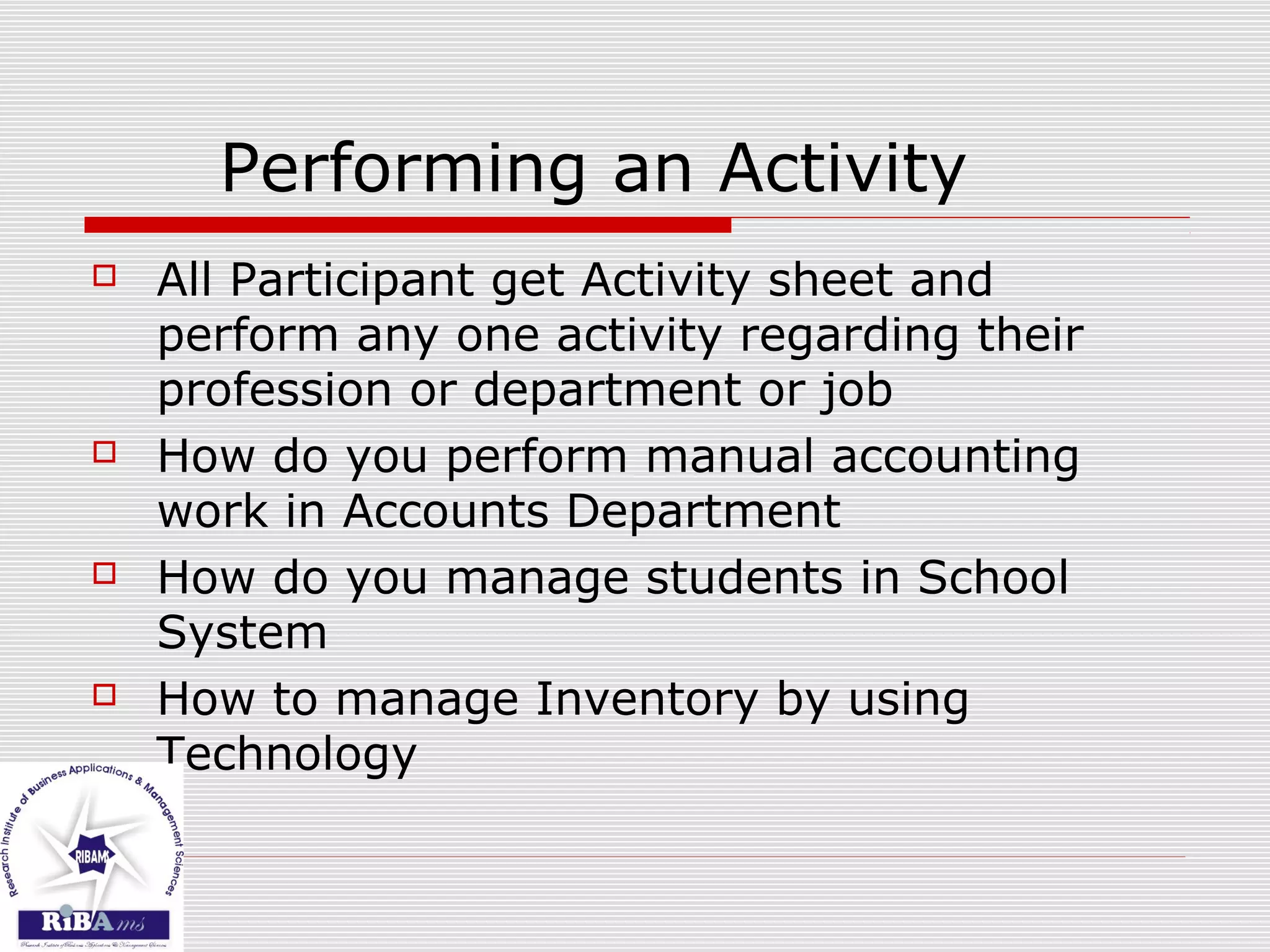 Performing an Activity
 All Participant get Activity sheet and
perform any one activity regarding their
profession or department or job
 How do you perform manual accounting
work in Accounts Department
 How do you manage students in School
System
 How to manage Inventory by using
Technology
 