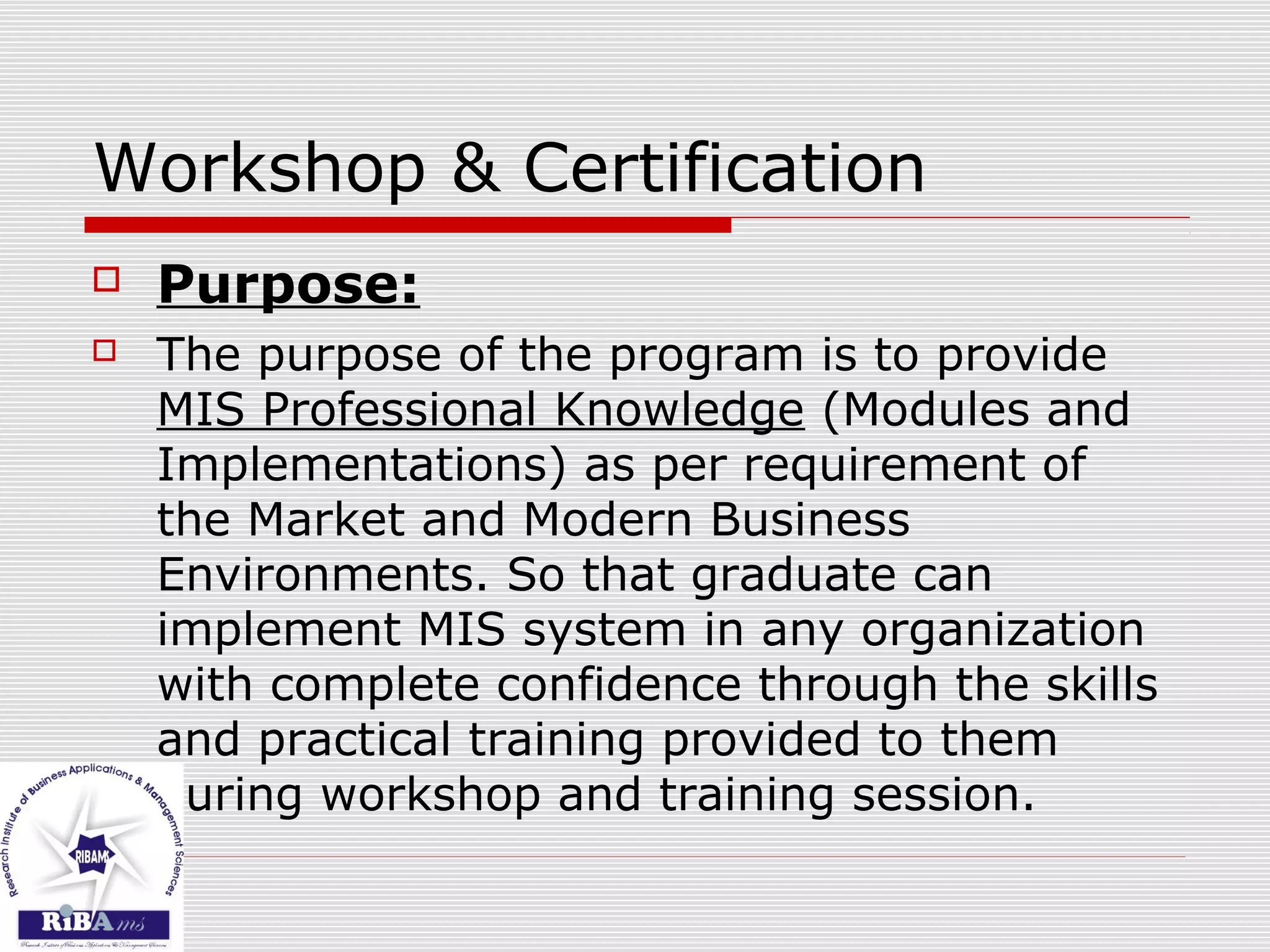 Workshop & Certification
 Purpose:
 The purpose of the program is to provide
MIS Professional Knowledge (Modules and
Implementations) as per requirement of
the Market and Modern Business
Environments. So that graduate can
implement MIS system in any organization
with complete confidence through the skills
and practical training provided to them
during workshop and training session.
 