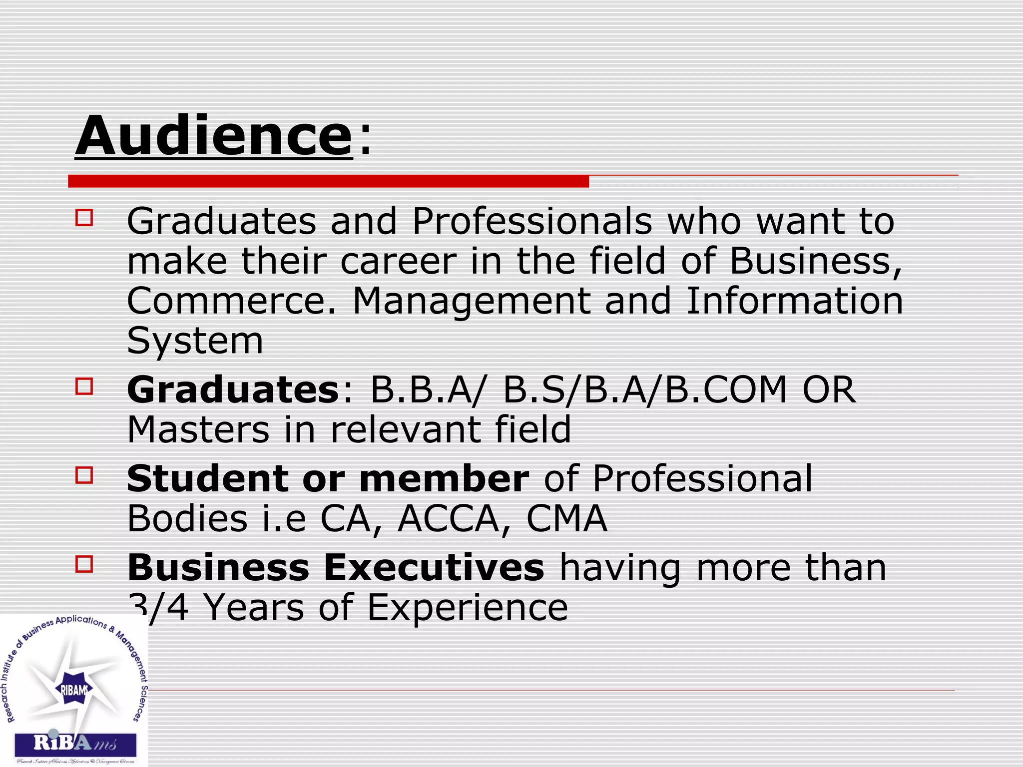 Audience:
 Graduates and Professionals who want to
make their career in the field of Business,
Commerce. Management and Information
System
 Graduates: B.B.A/ B.S/B.A/B.COM OR
Masters in relevant field
 Student or member of Professional
Bodies i.e CA, ACCA, CMA
 Business Executives having more than
3/4 Years of Experience
 