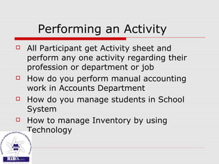 Performing an Activity
 All Participant get Activity sheet and
perform any one activity regarding their
profession or department or job
 How do you perform manual accounting
work in Accounts Department
 How do you manage students in School
System
 How to manage Inventory by using
Technology
 