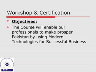 Workshop & Certification
 Objectives:
 The Course will enable our
professionals to make prosper
Pakistan by using Modern
Technologies for Successful Business
 