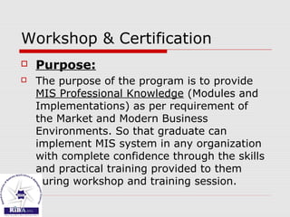 Workshop & Certification
 Purpose:
 The purpose of the program is to provide
MIS Professional Knowledge (Modules and
Implementations) as per requirement of
the Market and Modern Business
Environments. So that graduate can
implement MIS system in any organization
with complete confidence through the skills
and practical training provided to them
during workshop and training session.
 