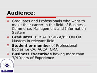 Audience:
 Graduates and Professionals who want to
make their career in the field of Business,
Commerce. Management and Information
System
 Graduates: B.B.A/ B.S/B.A/B.COM OR
Masters in relevant field
 Student or member of Professional
Bodies i.e CA, ACCA, CMA
 Business Executives having more than
3/4 Years of Experience
 