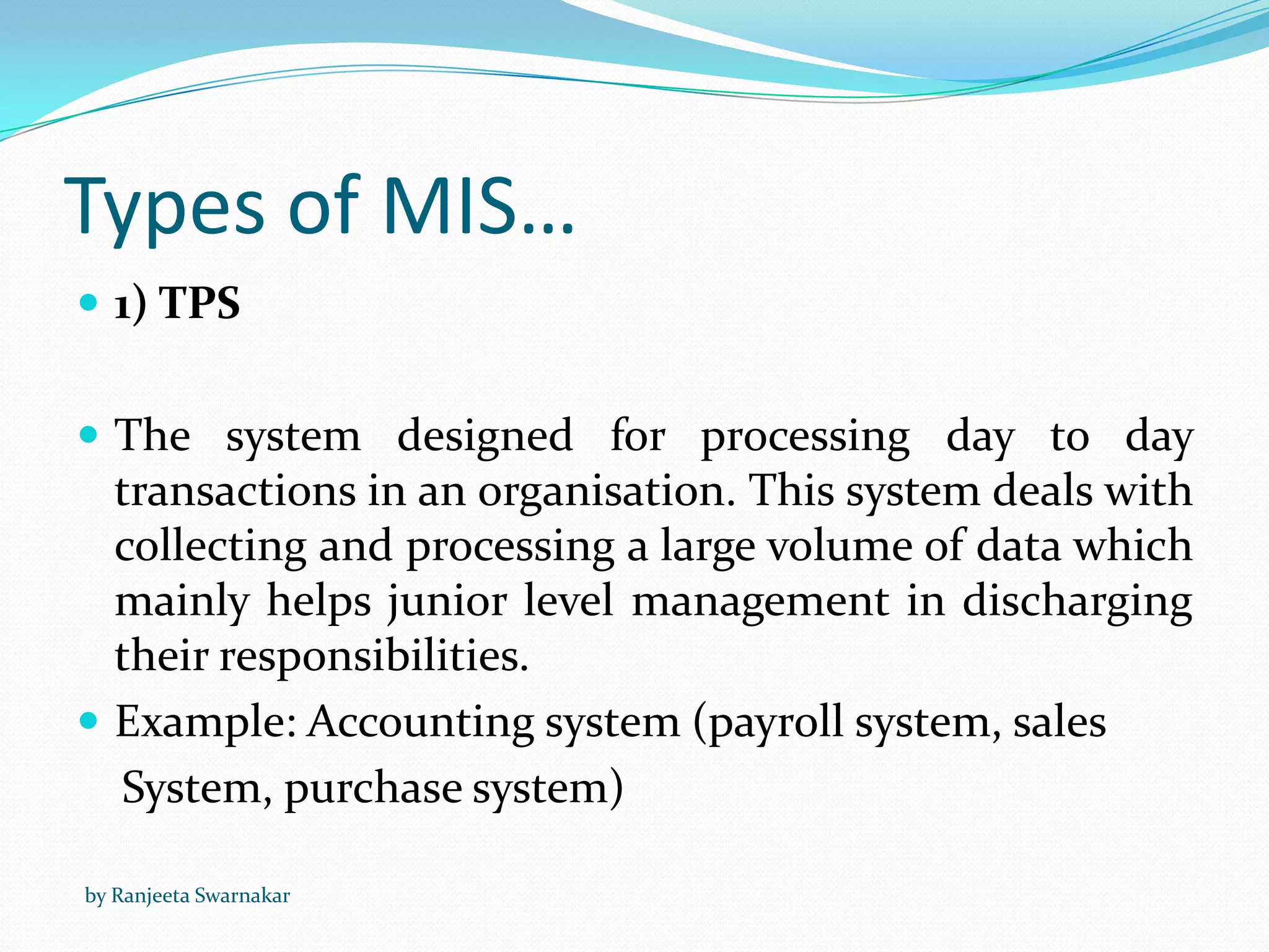 Types of MIS…
 1) TPS
 The system designed for processing day to day
transactions in an organisation. This system deals with
collecting and processing a large volume of data which
mainly helps junior level management in discharging
their responsibilities.
 Example: Accounting system (payroll system, sales
System, purchase system)
by Ranjeeta Swarnakar
 