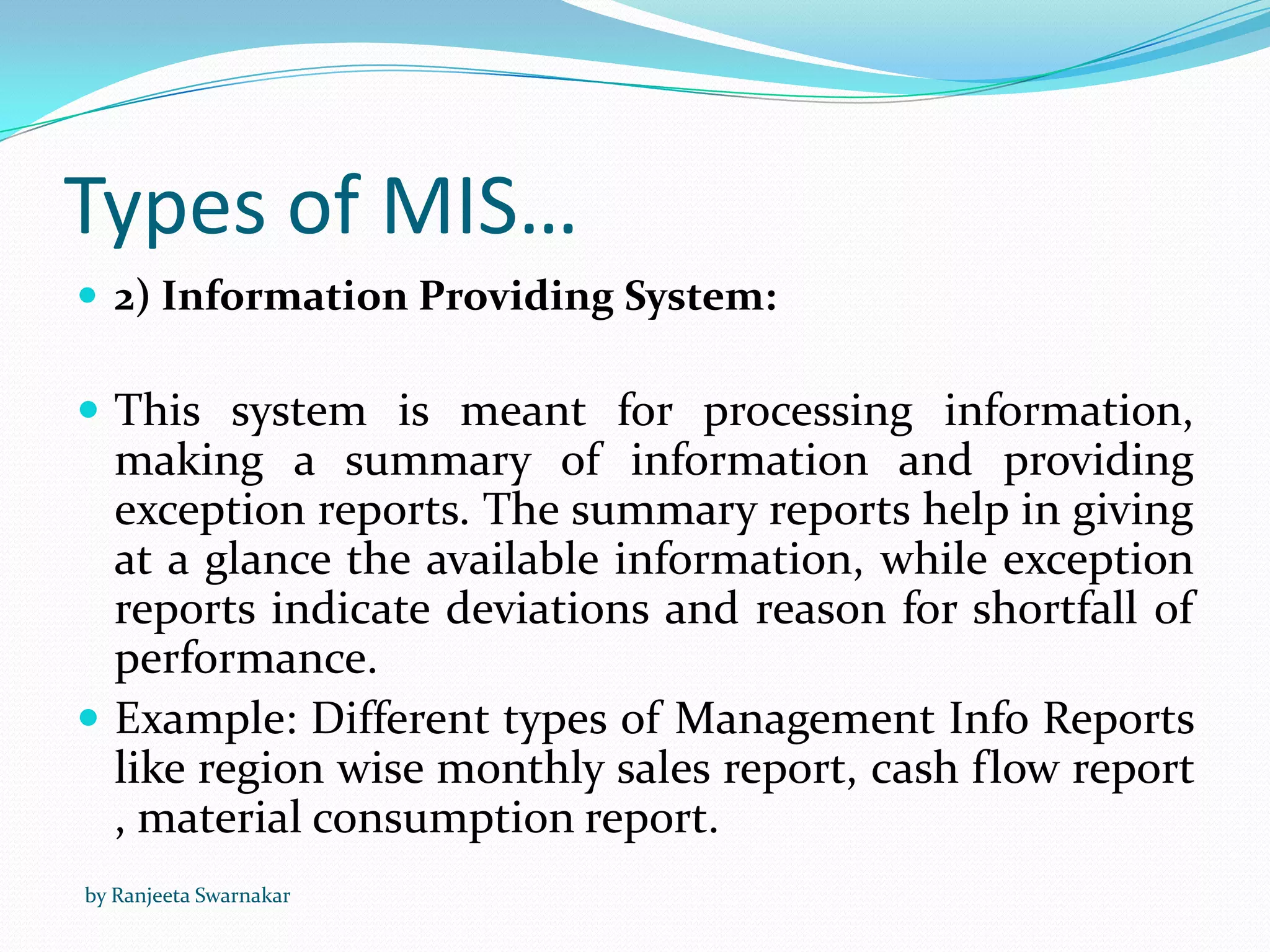 Types of MIS…
 2) Information Providing System:
 This system is meant for processing information,
making a summary of information and providing
exception reports. The summary reports help in giving
at a glance the available information, while exception
reports indicate deviations and reason for shortfall of
performance.
 Example: Different types of Management Info Reports
like region wise monthly sales report, cash flow report
, material consumption report.
by Ranjeeta Swarnakar
 