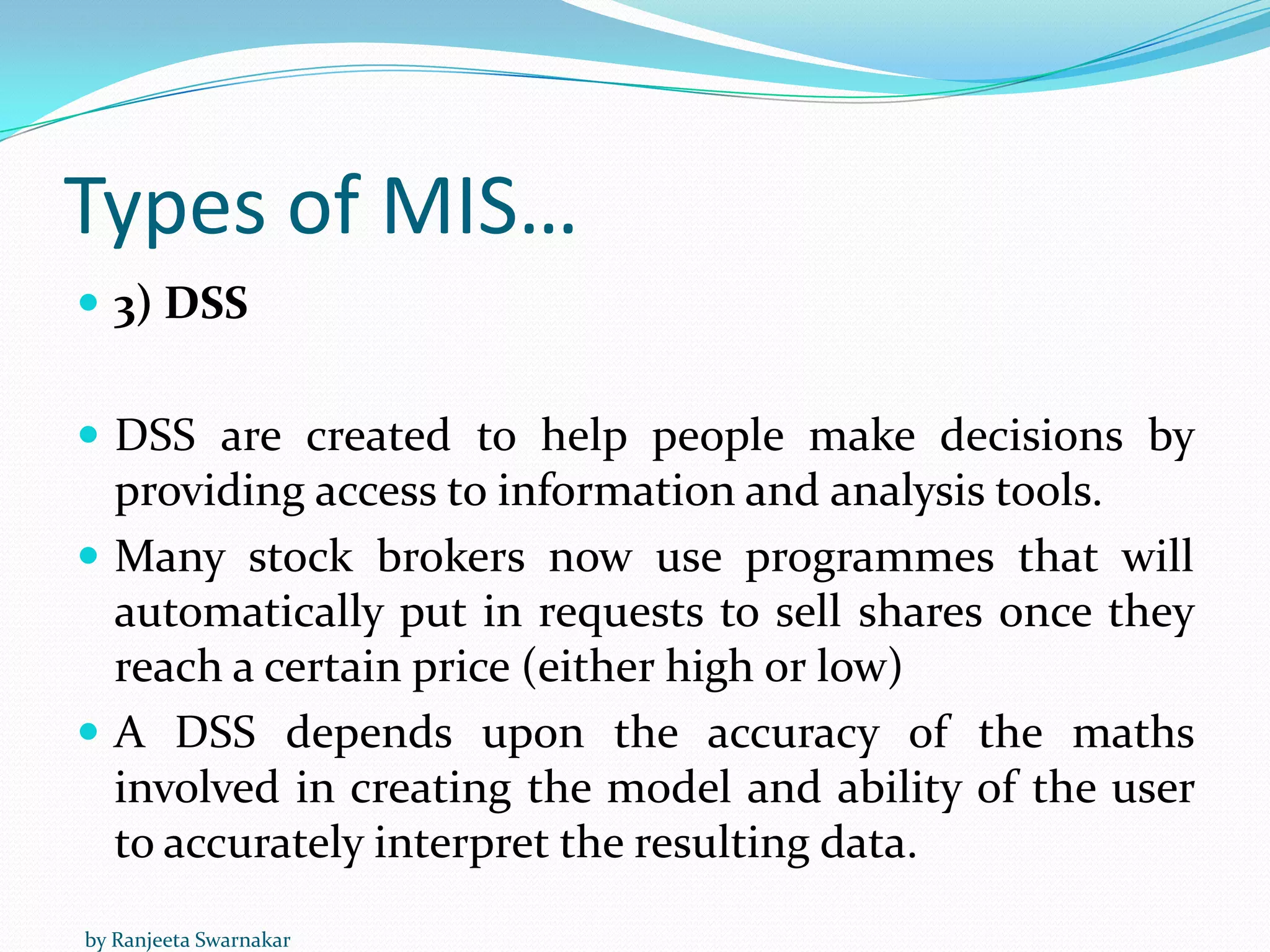 Types of MIS…
 3) DSS
 DSS are created to help people make decisions by
providing access to information and analysis tools.
 Many stock brokers now use programmes that will
automatically put in requests to sell shares once they
reach a certain price (either high or low)
 A DSS depends upon the accuracy of the maths
involved in creating the model and ability of the user
to accurately interpret the resulting data.
by Ranjeeta Swarnakar
 