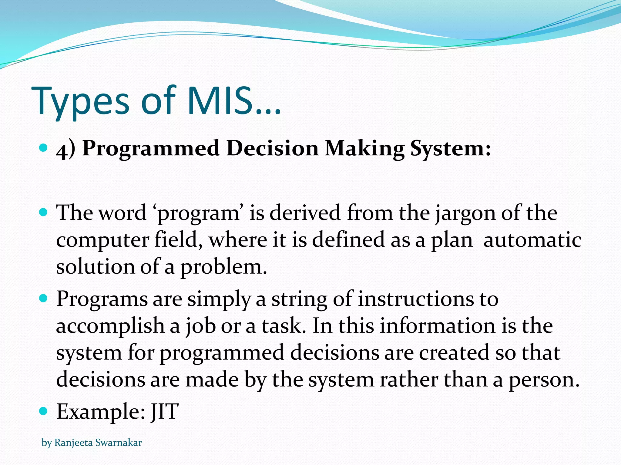 Types of MIS…
 4) Programmed Decision Making System:
 The word ‘program’ is derived from the jargon of the
computer field, where it is defined as a plan automatic
solution of a problem.
 Programs are simply a string of instructions to
accomplish a job or a task. In this information is the
system for programmed decisions are created so that
decisions are made by the system rather than a person.
 Example: JIT
by Ranjeeta Swarnakar
 