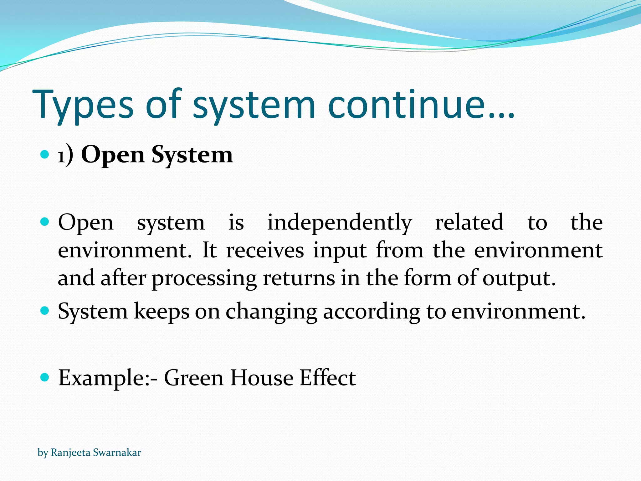 Types of system continue…
 1) Open System
 Open system is independently related to the
environment. It receives input from the environment
and after processing returns in the form of output.
 System keeps on changing according to environment.
 Example:- Green House Effect
by Ranjeeta Swarnakar
 