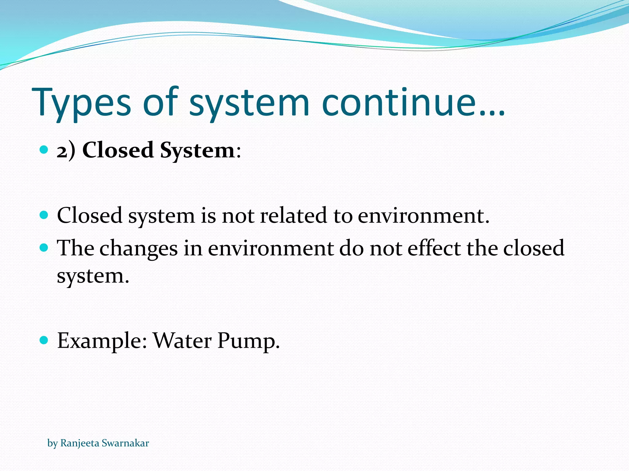 Types of system continue…
 2) Closed System:
 Closed system is not related to environment.
 The changes in environment do not effect the closed
system.
 Example: Water Pump.
by Ranjeeta Swarnakar
 