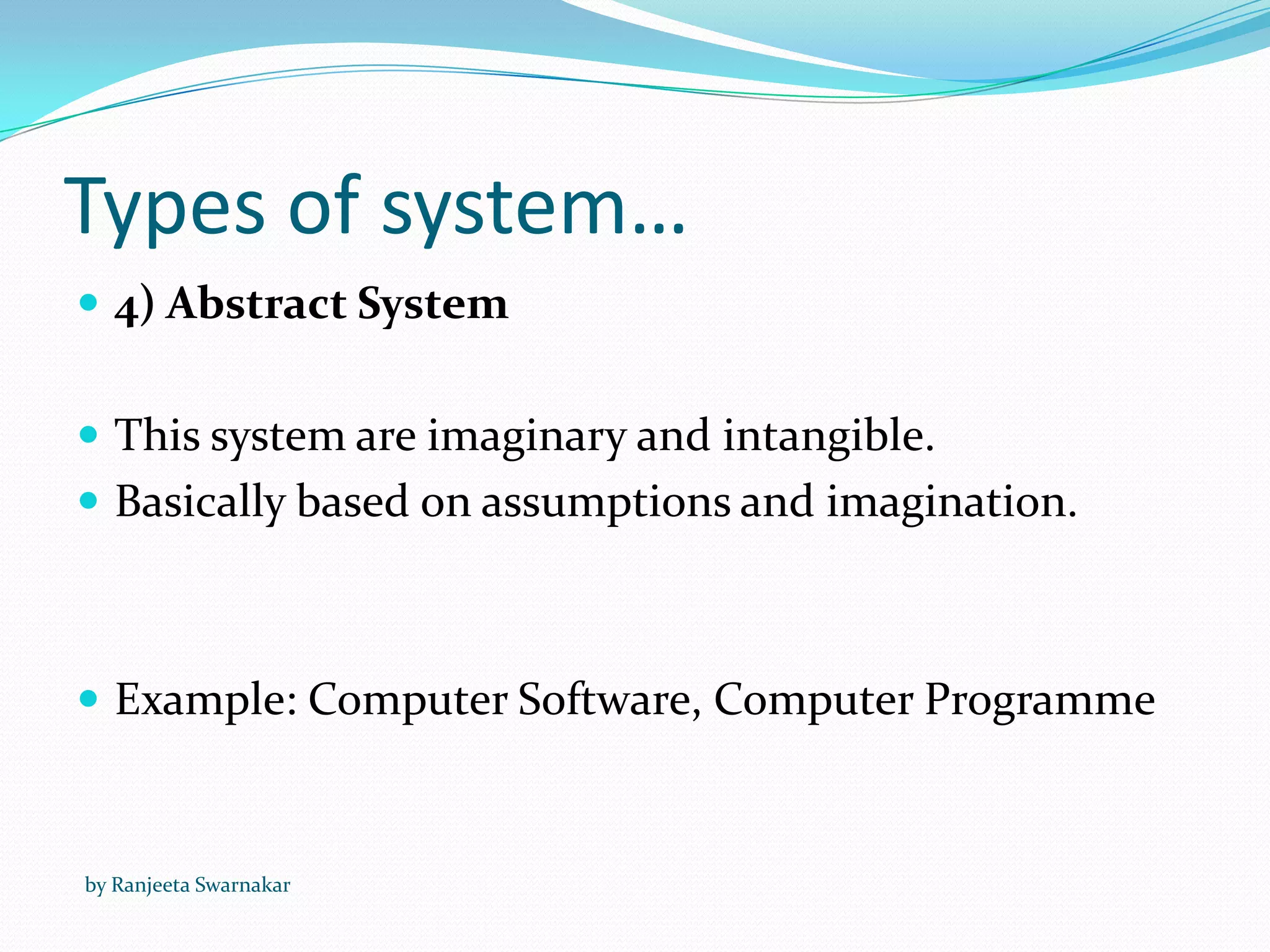 Types of system…
 4) Abstract System
 This system are imaginary and intangible.
 Basically based on assumptions and imagination.
 Example: Computer Software, Computer Programme
by Ranjeeta Swarnakar
 