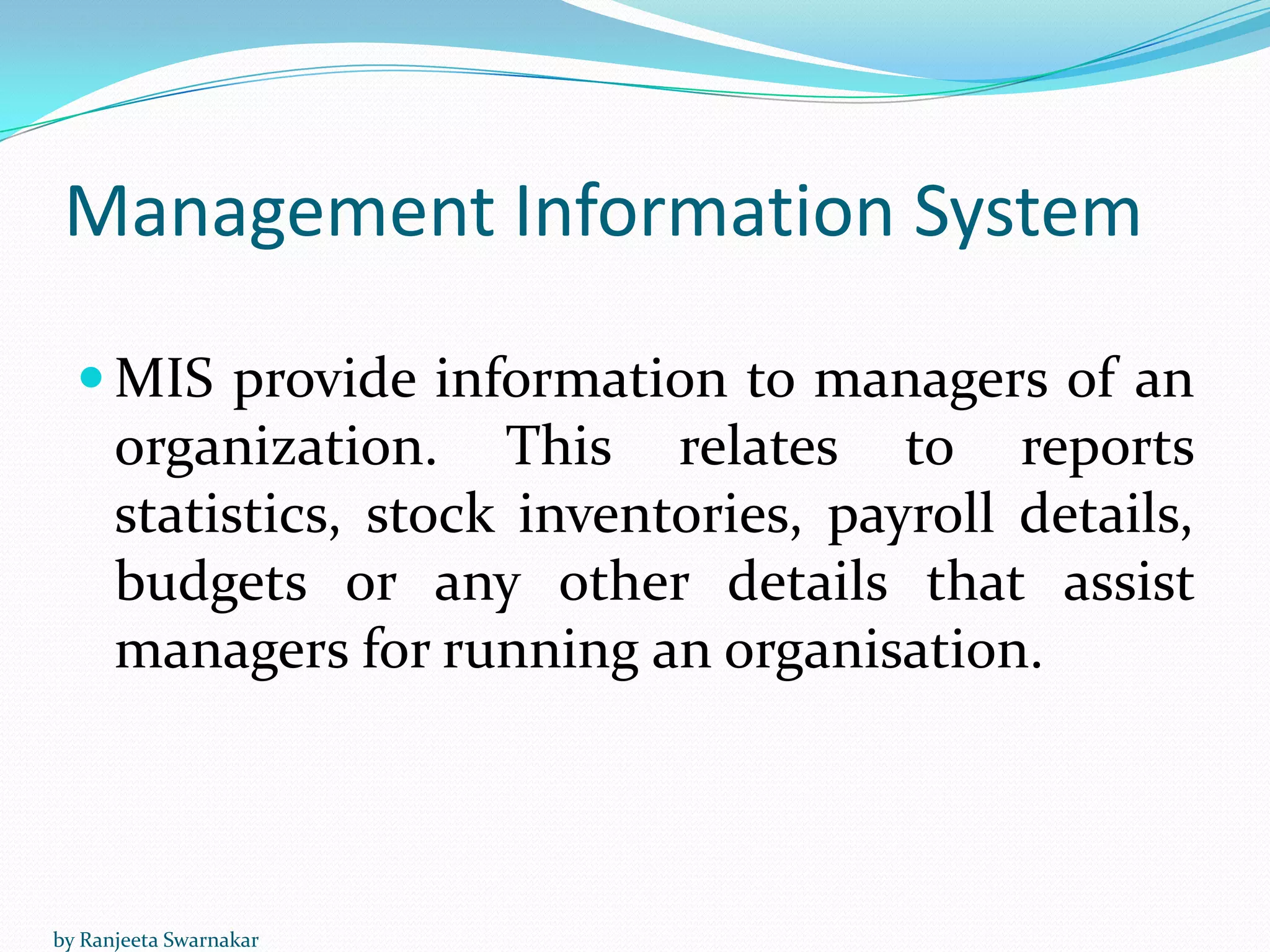 Management Information System
 MIS provide information to managers of an
organization. This relates to reports
statistics, stock inventories, payroll details,
budgets or any other details that assist
managers for running an organisation.
by Ranjeeta Swarnakar
 