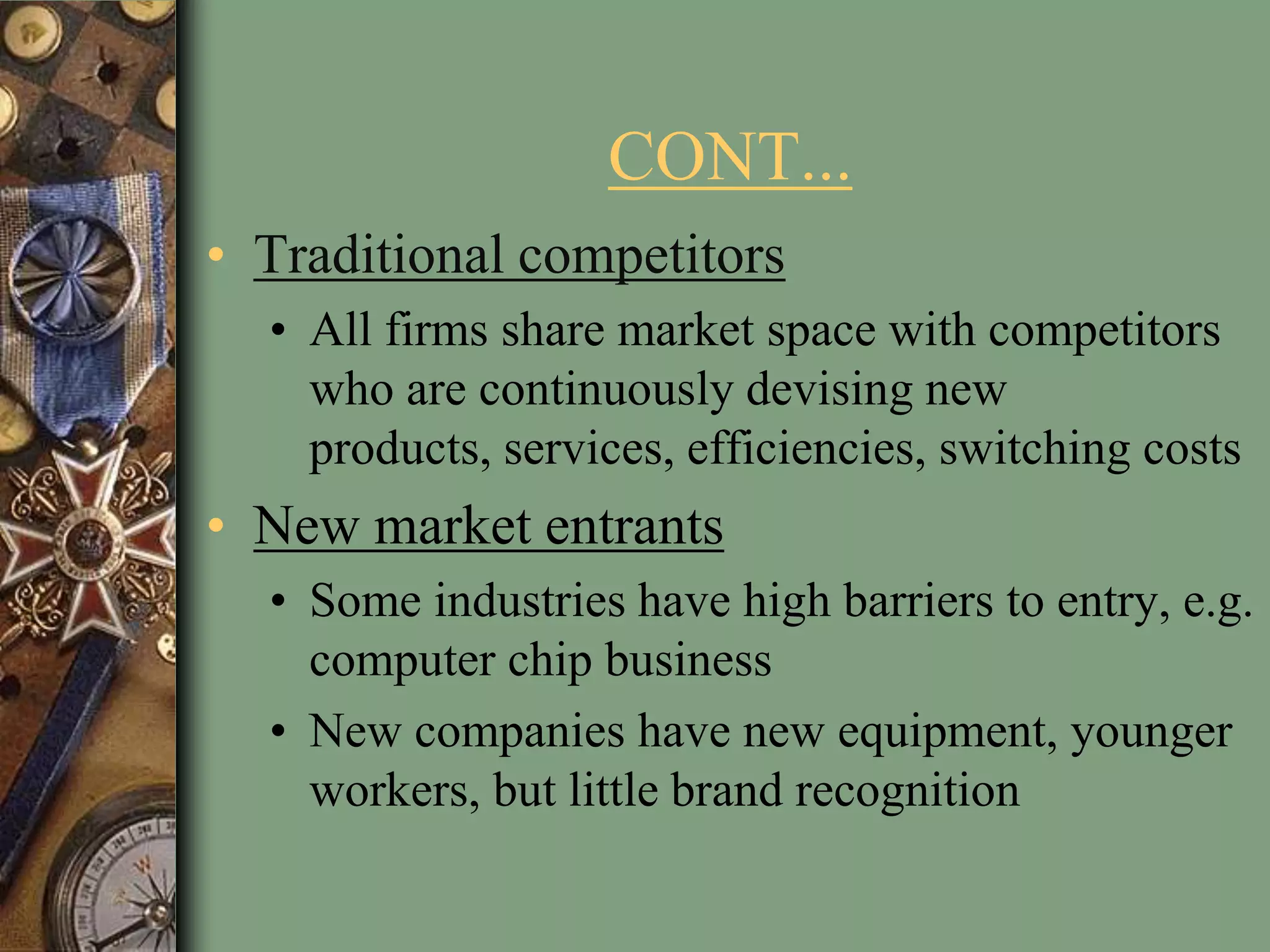 CONT...
• Traditional competitors
• All firms share market space with competitors
who are continuously devising new
products, services, efficiencies, switching costs
• New market entrants
• Some industries have high barriers to entry, e.g.
computer chip business
• New companies have new equipment, younger
workers, but little brand recognition
 