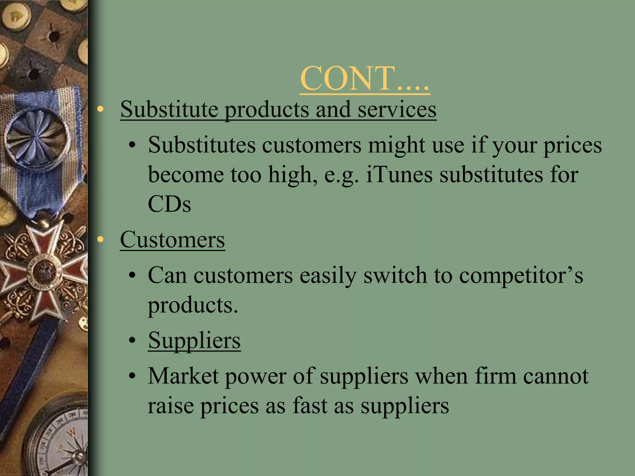 CONT....
• Substitute products and services
• Substitutes customers might use if your prices
become too high, e.g. iTunes substitutes for
CDs
• Customers
• Can customers easily switch to competitor’s
products.
• Suppliers
• Market power of suppliers when firm cannot
raise prices as fast as suppliers
 