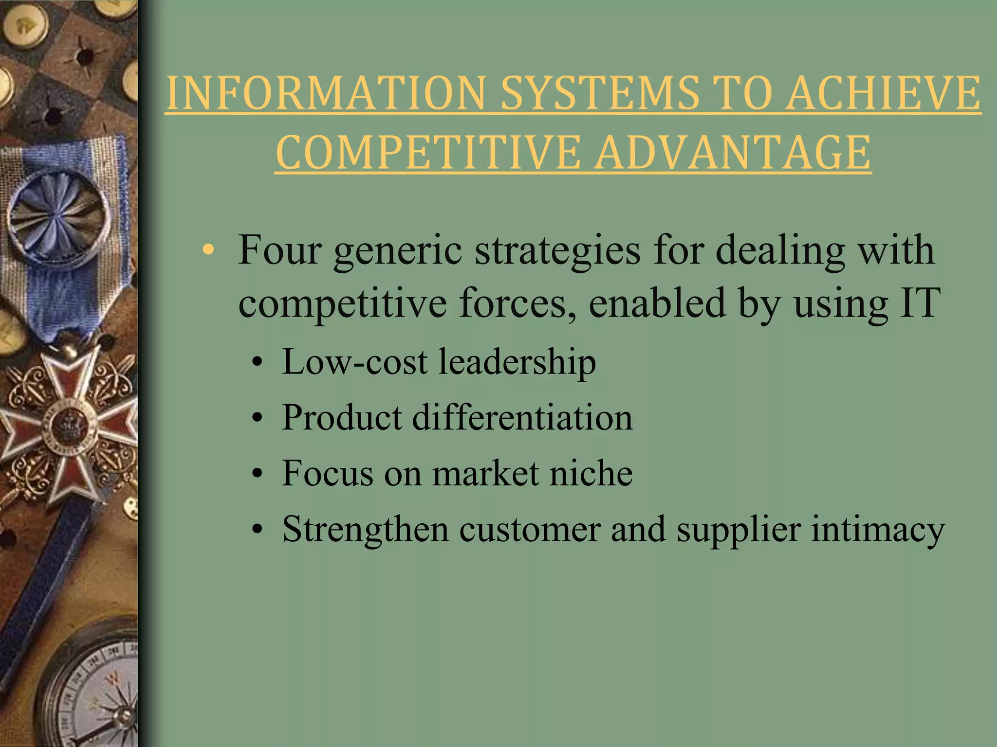 INFORMATION SYSTEMS TO ACHIEVE
COMPETITIVE ADVANTAGE
• Four generic strategies for dealing with
competitive forces, enabled by using IT
• Low-cost leadership
• Product differentiation
• Focus on market niche
• Strengthen customer and supplier intimacy
 