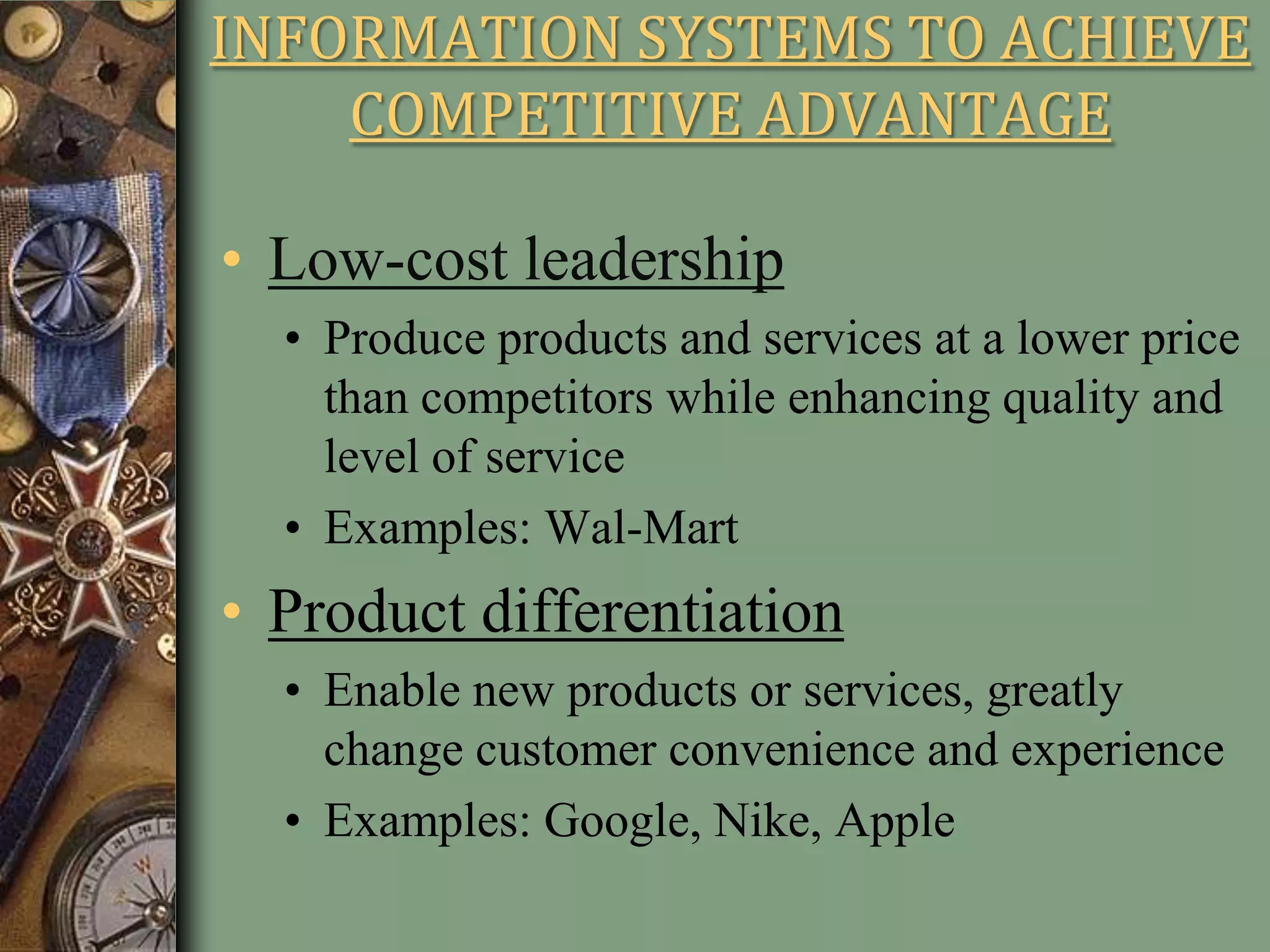 INFORMATION SYSTEMS TO ACHIEVE
COMPETITIVE ADVANTAGE
• Low-cost leadership
• Produce products and services at a lower price
than competitors while enhancing quality and
level of service
• Examples: Wal-Mart
• Product differentiation
• Enable new products or services, greatly
change customer convenience and experience
• Examples: Google, Nike, Apple
 