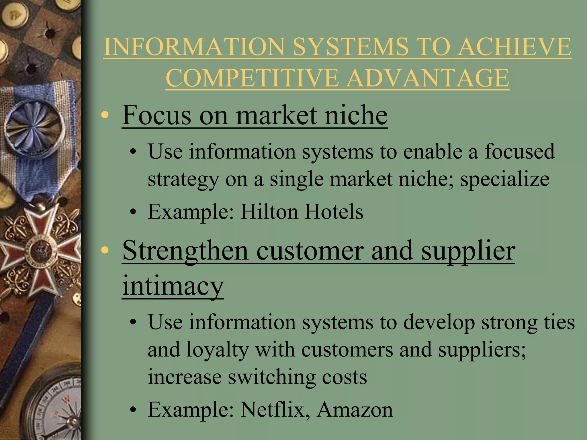 INFORMATION SYSTEMS TO ACHIEVE
COMPETITIVE ADVANTAGE
• Focus on market niche
• Use information systems to enable a focused
strategy on a single market niche; specialize
• Example: Hilton Hotels
• Strengthen customer and supplier
intimacy
• Use information systems to develop strong ties
and loyalty with customers and suppliers;
increase switching costs
• Example: Netflix, Amazon
 