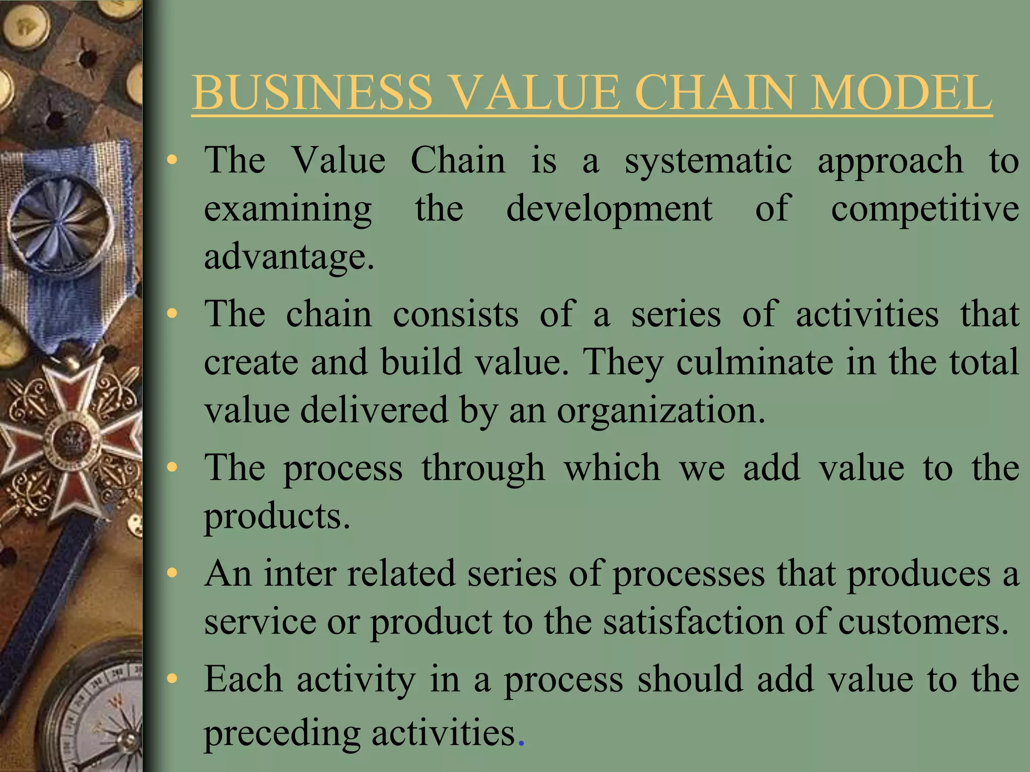 BUSINESS VALUE CHAIN MODEL
• The Value Chain is a systematic approach to
examining the development of competitive
advantage.
• The chain consists of a series of activities that
create and build value. They culminate in the total
value delivered by an organization.
• The process through which we add value to the
products.
• An inter related series of processes that produces a
service or product to the satisfaction of customers.
• Each activity in a process should add value to the
preceding activities.
 