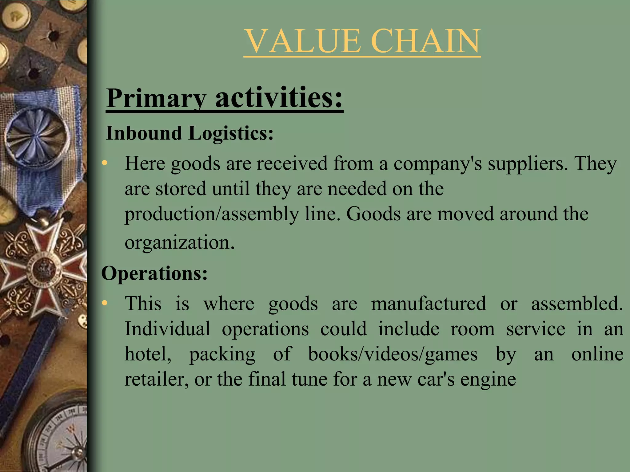 VALUE CHAIN
Primary activities:
Inbound Logistics:
• Here goods are received from a company's suppliers. They
are stored until they are needed on the
production/assembly line. Goods are moved around the
organization.
Operations:
• This is where goods are manufactured or assembled.
Individual operations could include room service in an
hotel, packing of books/videos/games by an online
retailer, or the final tune for a new car's engine
 