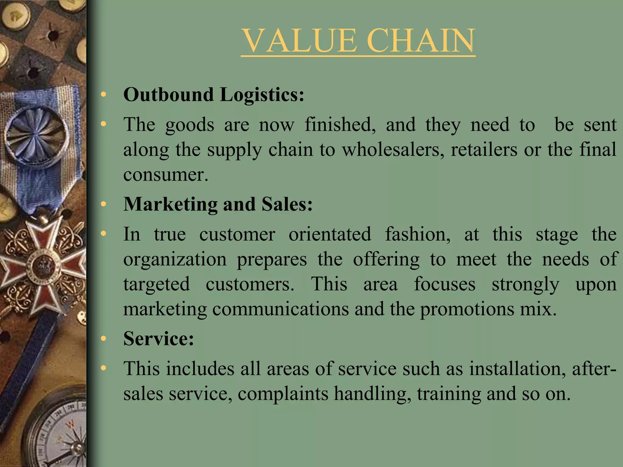 VALUE CHAIN
• Outbound Logistics:
• The goods are now finished, and they need to be sent
along the supply chain to wholesalers, retailers or the final
consumer.
• Marketing and Sales:
• In true customer orientated fashion, at this stage the
organization prepares the offering to meet the needs of
targeted customers. This area focuses strongly upon
marketing communications and the promotions mix.
• Service:
• This includes all areas of service such as installation, after-
sales service, complaints handling, training and so on.
 