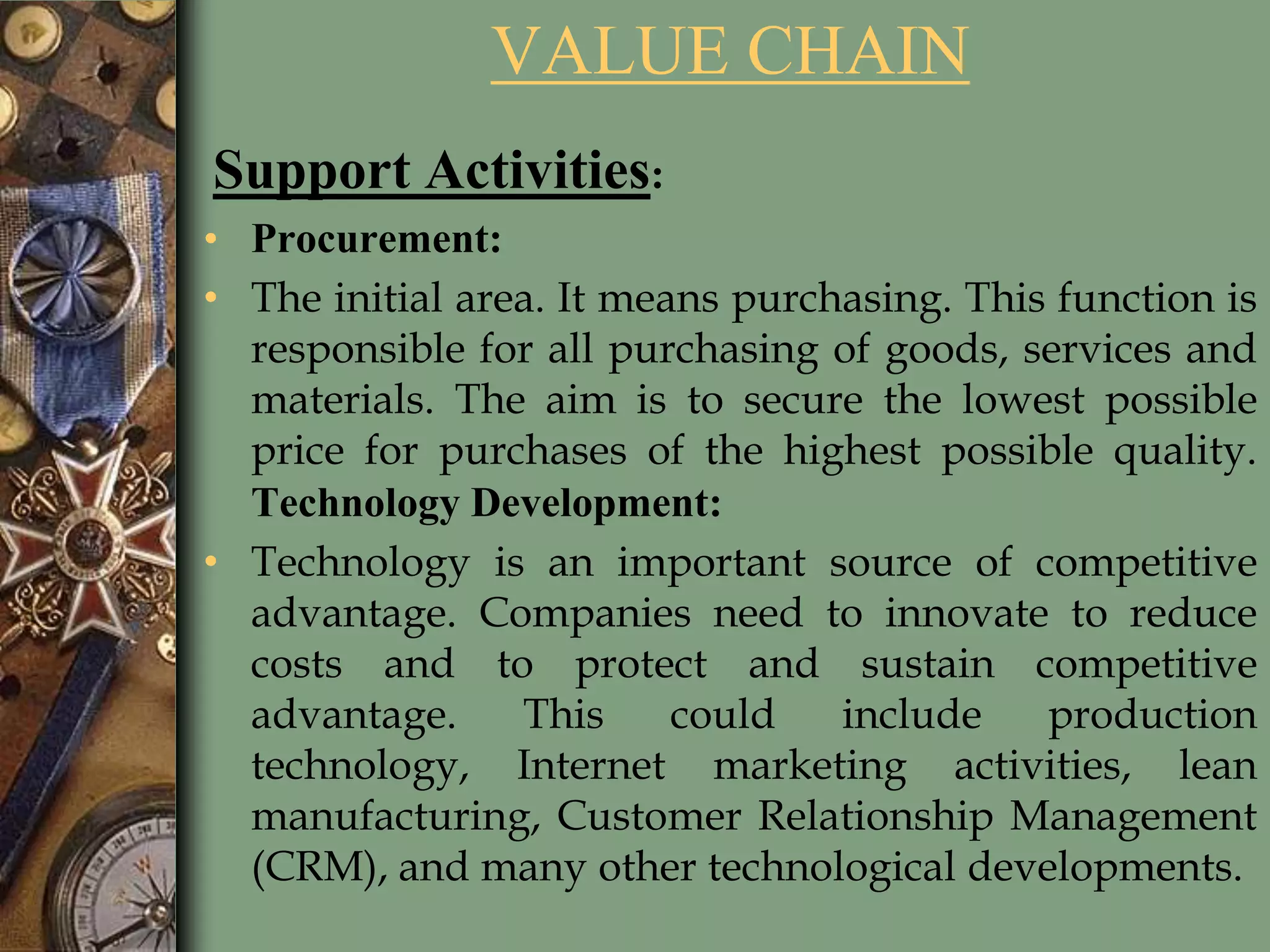 VALUE CHAIN
Support Activities:
• Procurement:
• The initial area. It means purchasing. This function is
responsible for all purchasing of goods, services and
materials. The aim is to secure the lowest possible
price for purchases of the highest possible quality.
Technology Development:
• Technology is an important source of competitive
advantage. Companies need to innovate to reduce
costs and to protect and sustain competitive
advantage. This could include production
technology, Internet marketing activities, lean
manufacturing, Customer Relationship Management
(CRM), and many other technological developments.
 