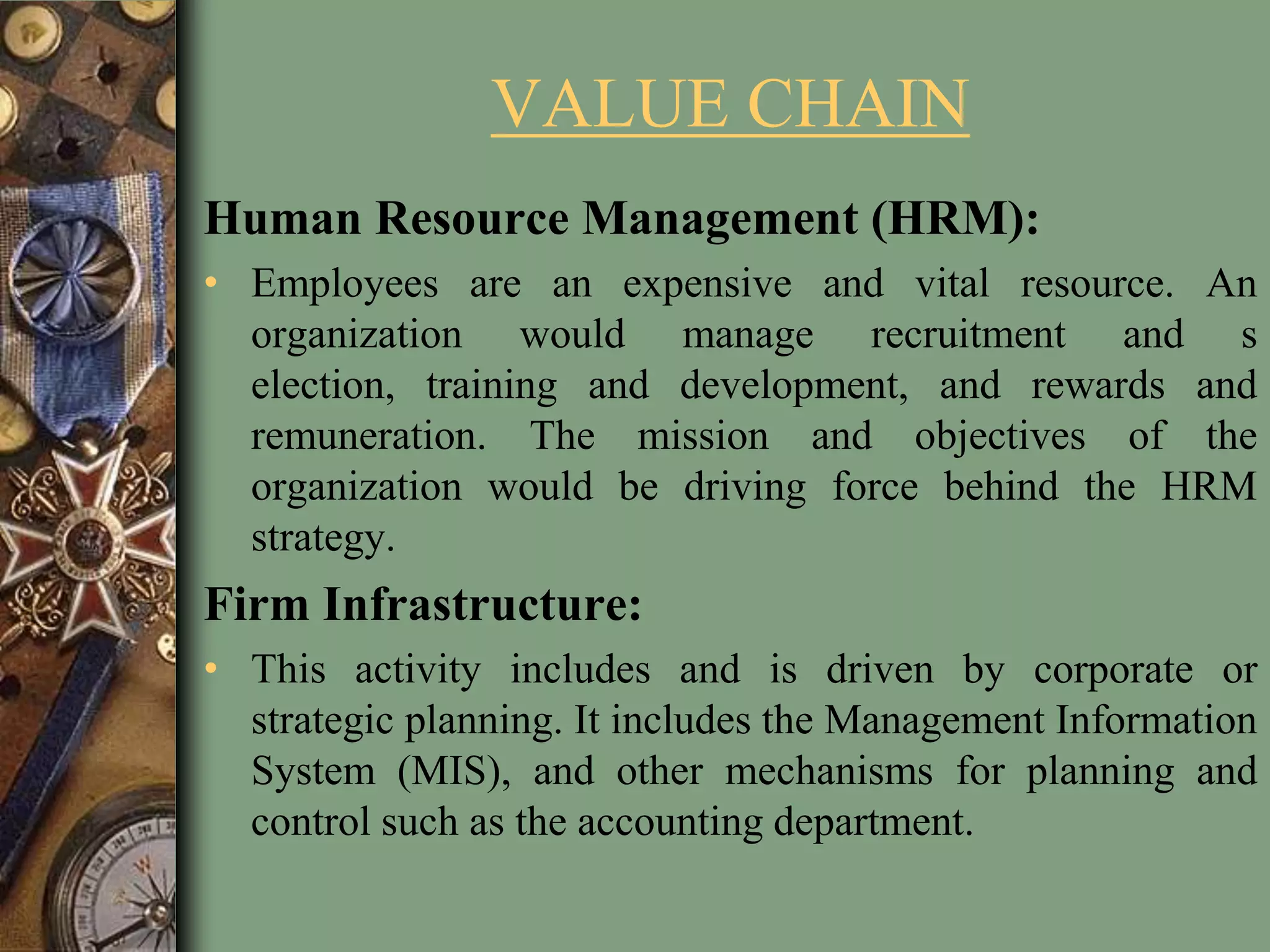 VALUE CHAIN
Human Resource Management (HRM):
• Employees are an expensive and vital resource. An
organization would manage recruitment and s
election, training and development, and rewards and
remuneration. The mission and objectives of the
organization would be driving force behind the HRM
strategy.
Firm Infrastructure:
• This activity includes and is driven by corporate or
strategic planning. It includes the Management Information
System (MIS), and other mechanisms for planning and
control such as the accounting department.
 