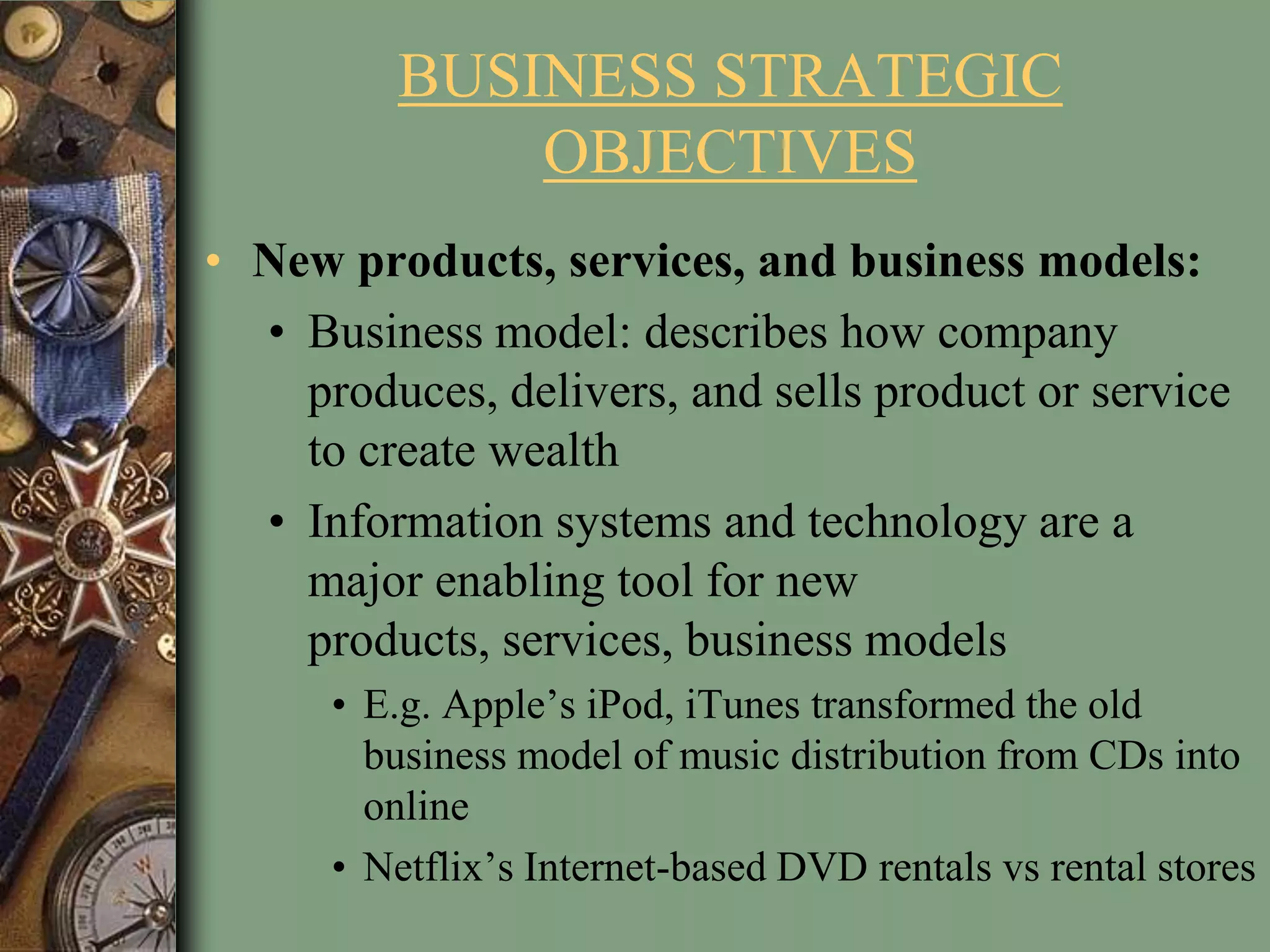 BUSINESS STRATEGIC
OBJECTIVES
• New products, services, and business models:
• Business model: describes how company
produces, delivers, and sells product or service
to create wealth
• Information systems and technology are a
major enabling tool for new
products, services, business models
• E.g. Apple’s iPod, iTunes transformed the old
business model of music distribution from CDs into
online
• Netflix’s Internet-based DVD rentals vs rental stores
 