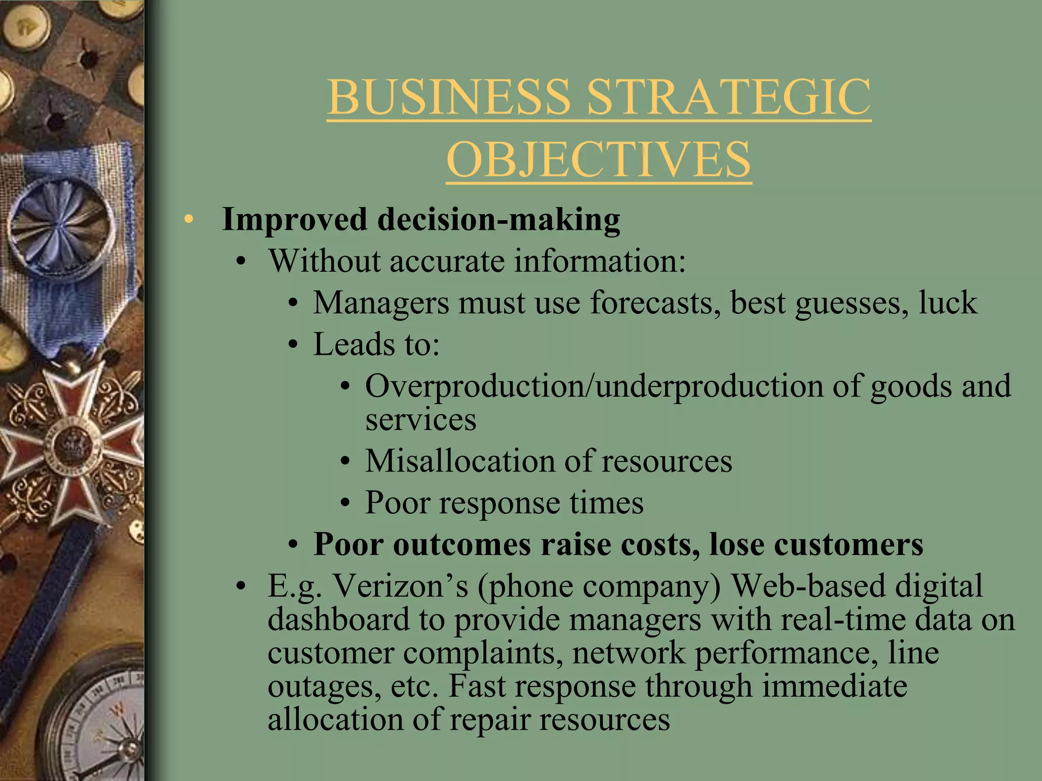 BUSINESS STRATEGIC
OBJECTIVES
• Improved decision-making
• Without accurate information:
• Managers must use forecasts, best guesses, luck
• Leads to:
• Overproduction/underproduction of goods and
services
• Misallocation of resources
• Poor response times
• Poor outcomes raise costs, lose customers
• E.g. Verizon’s (phone company) Web-based digital
dashboard to provide managers with real-time data on
customer complaints, network performance, line
outages, etc. Fast response through immediate
allocation of repair resources
 