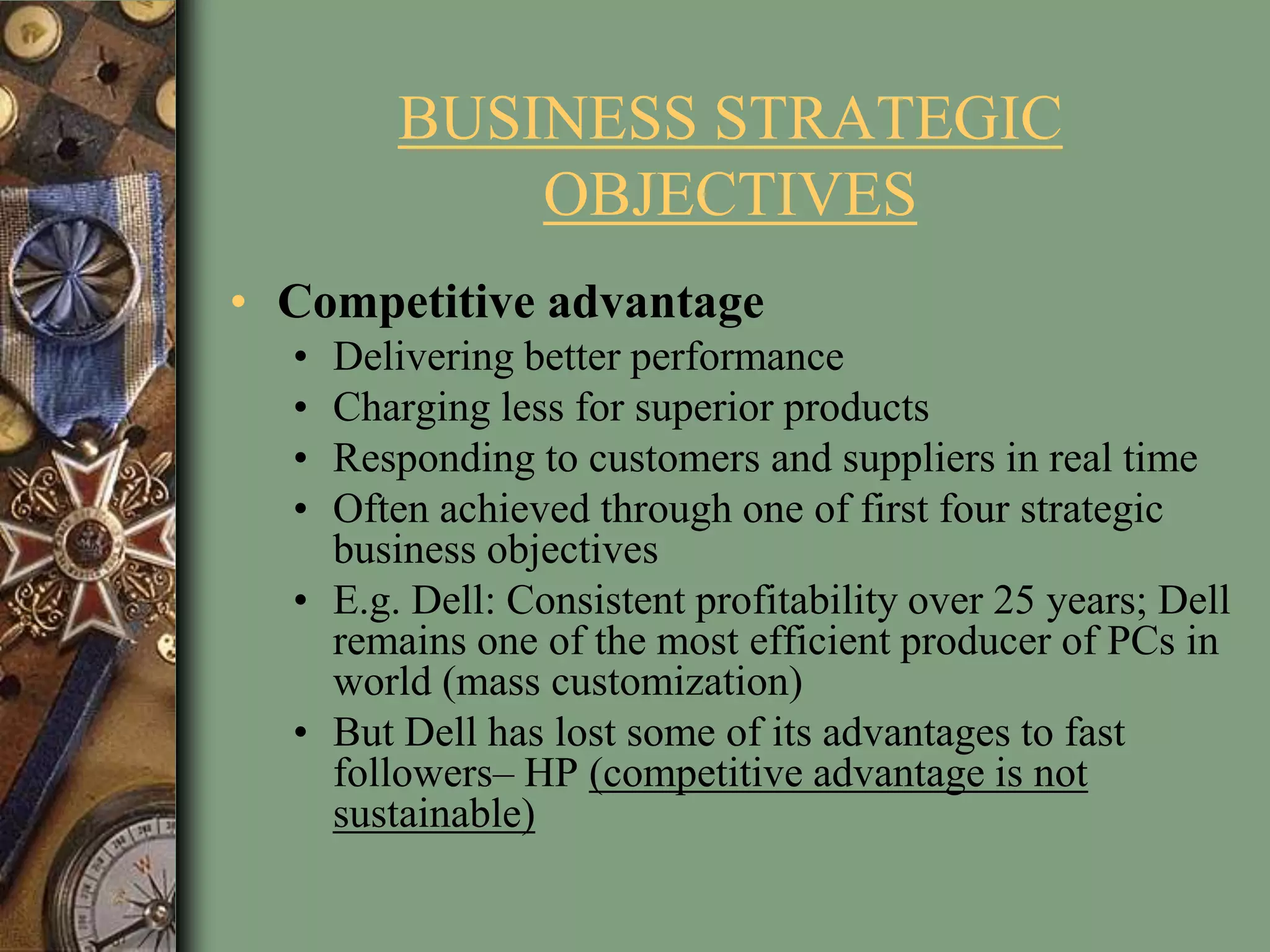 BUSINESS STRATEGIC
OBJECTIVES
• Competitive advantage
• Delivering better performance
• Charging less for superior products
• Responding to customers and suppliers in real time
• Often achieved through one of first four strategic
business objectives
• E.g. Dell: Consistent profitability over 25 years; Dell
remains one of the most efficient producer of PCs in
world (mass customization)
• But Dell has lost some of its advantages to fast
followers– HP (competitive advantage is not
sustainable)
 