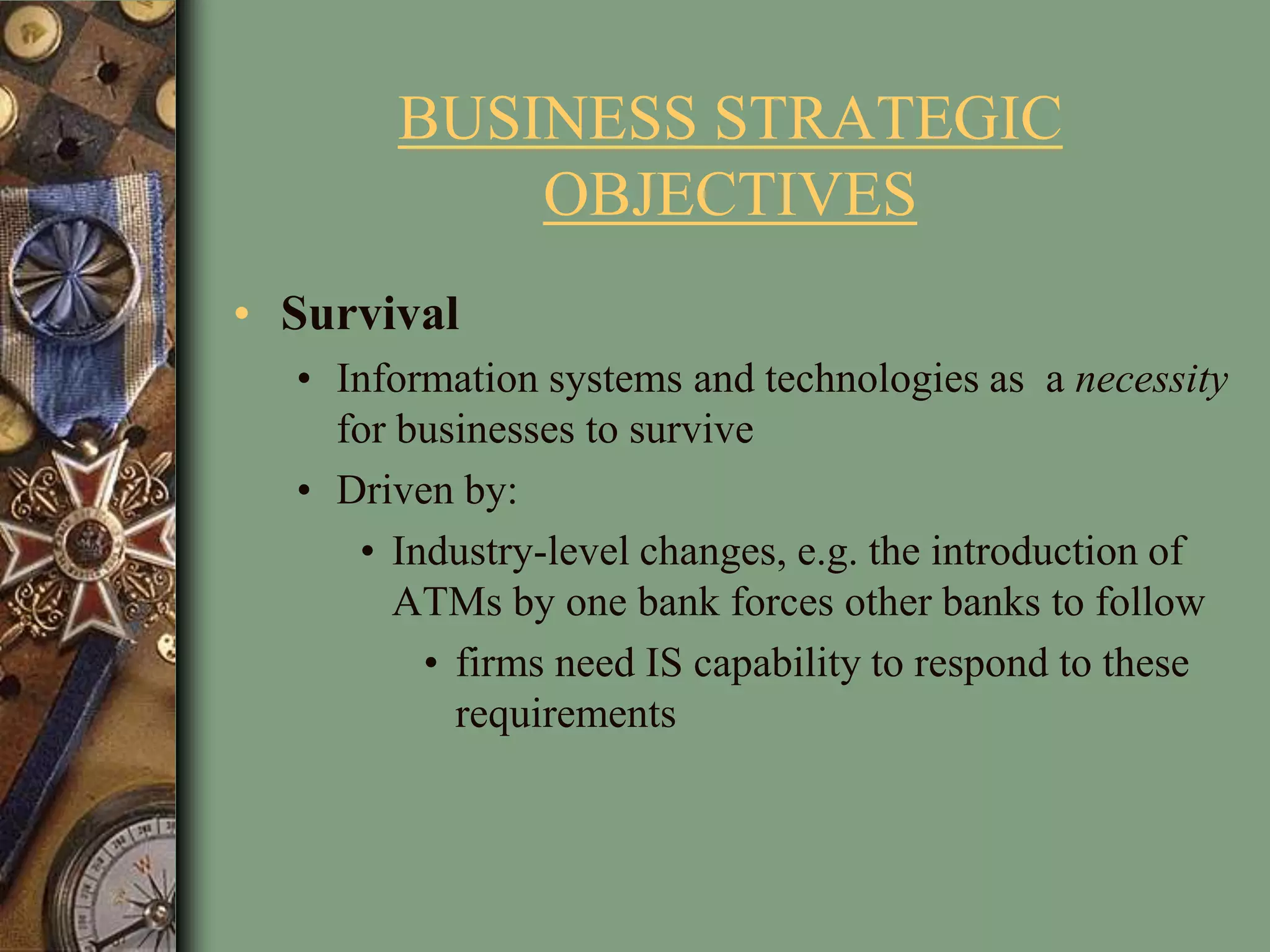 BUSINESS STRATEGIC
OBJECTIVES
• Survival
• Information systems and technologies as a necessity
for businesses to survive
• Driven by:
• Industry-level changes, e.g. the introduction of
ATMs by one bank forces other banks to follow
• firms need IS capability to respond to these
requirements
 