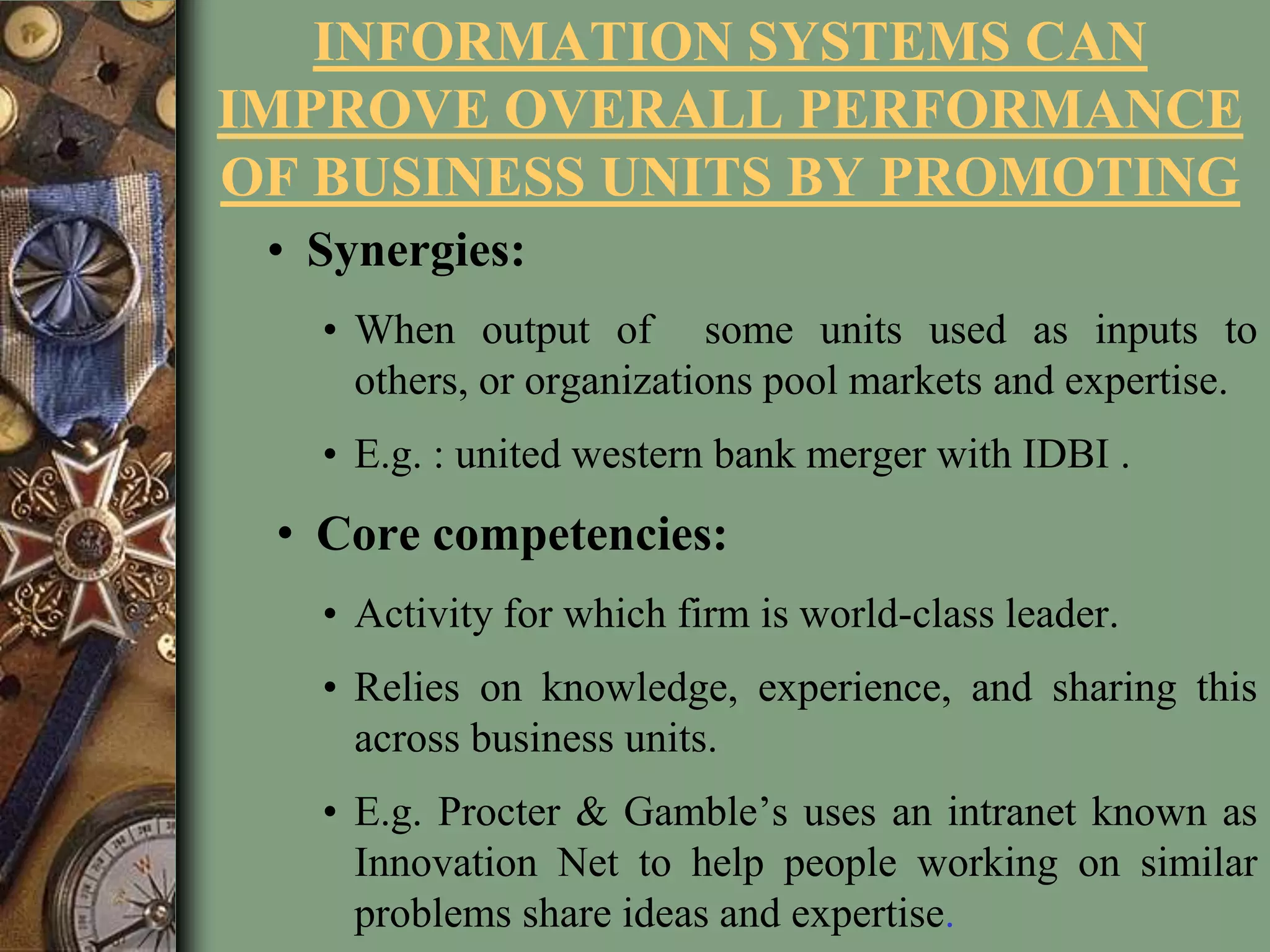 INFORMATION SYSTEMS CAN
IMPROVE OVERALL PERFORMANCE
OF BUSINESS UNITS BY PROMOTING
• Synergies:
• When output of some units used as inputs to
others, or organizations pool markets and expertise.
• E.g. : united western bank merger with IDBI .
• Core competencies:
• Activity for which firm is world-class leader.
• Relies on knowledge, experience, and sharing this
across business units.
• E.g. Procter & Gamble’s uses an intranet known as
Innovation Net to help people working on similar
problems share ideas and expertise.
 