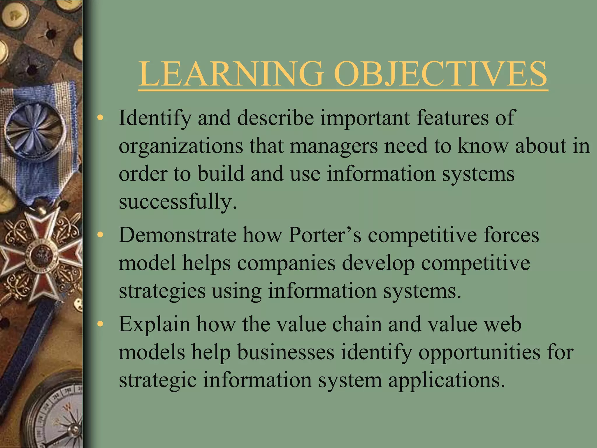 LEARNING OBJECTIVES
• Identify and describe important features of
organizations that managers need to know about in
order to build and use information systems
successfully.
• Demonstrate how Porter’s competitive forces
model helps companies develop competitive
strategies using information systems.
• Explain how the value chain and value web
models help businesses identify opportunities for
strategic information system applications.
 