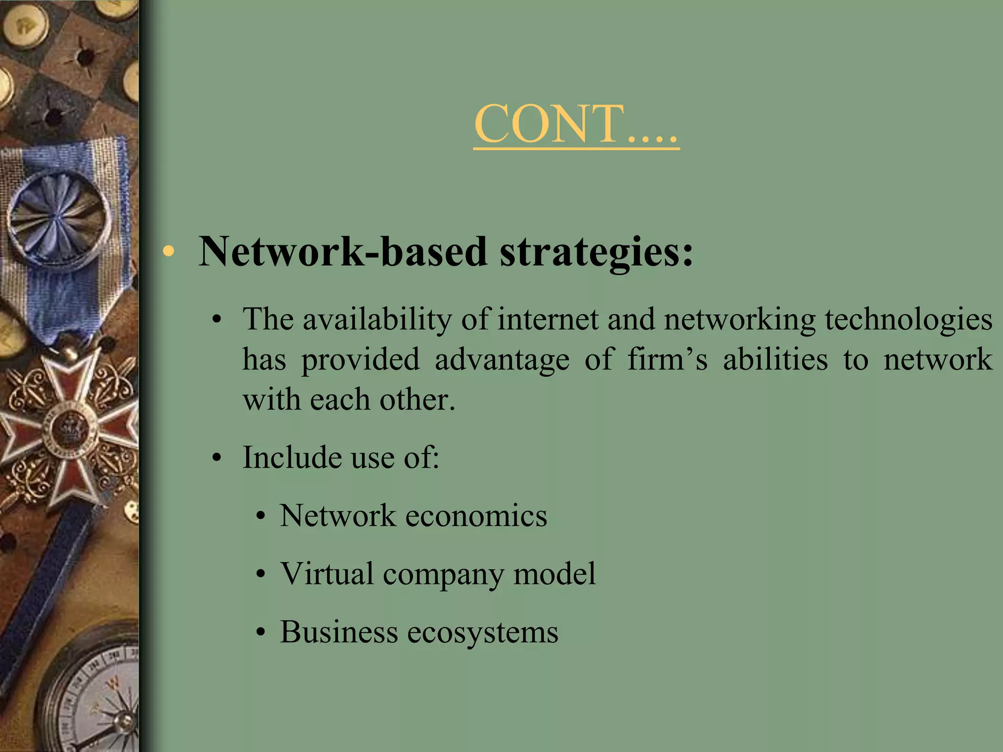 CONT....
• Network-based strategies:
• The availability of internet and networking technologies
has provided advantage of firm’s abilities to network
with each other.
• Include use of:
• Network economics
• Virtual company model
• Business ecosystems
 