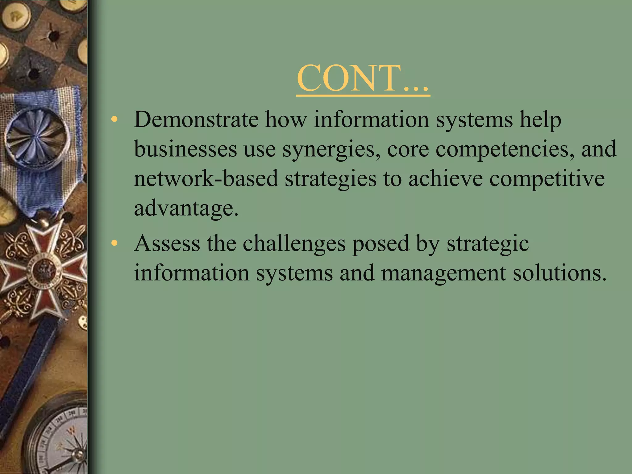 CONT...
• Demonstrate how information systems help
businesses use synergies, core competencies, and
network-based strategies to achieve competitive
advantage.
• Assess the challenges posed by strategic
information systems and management solutions.
 