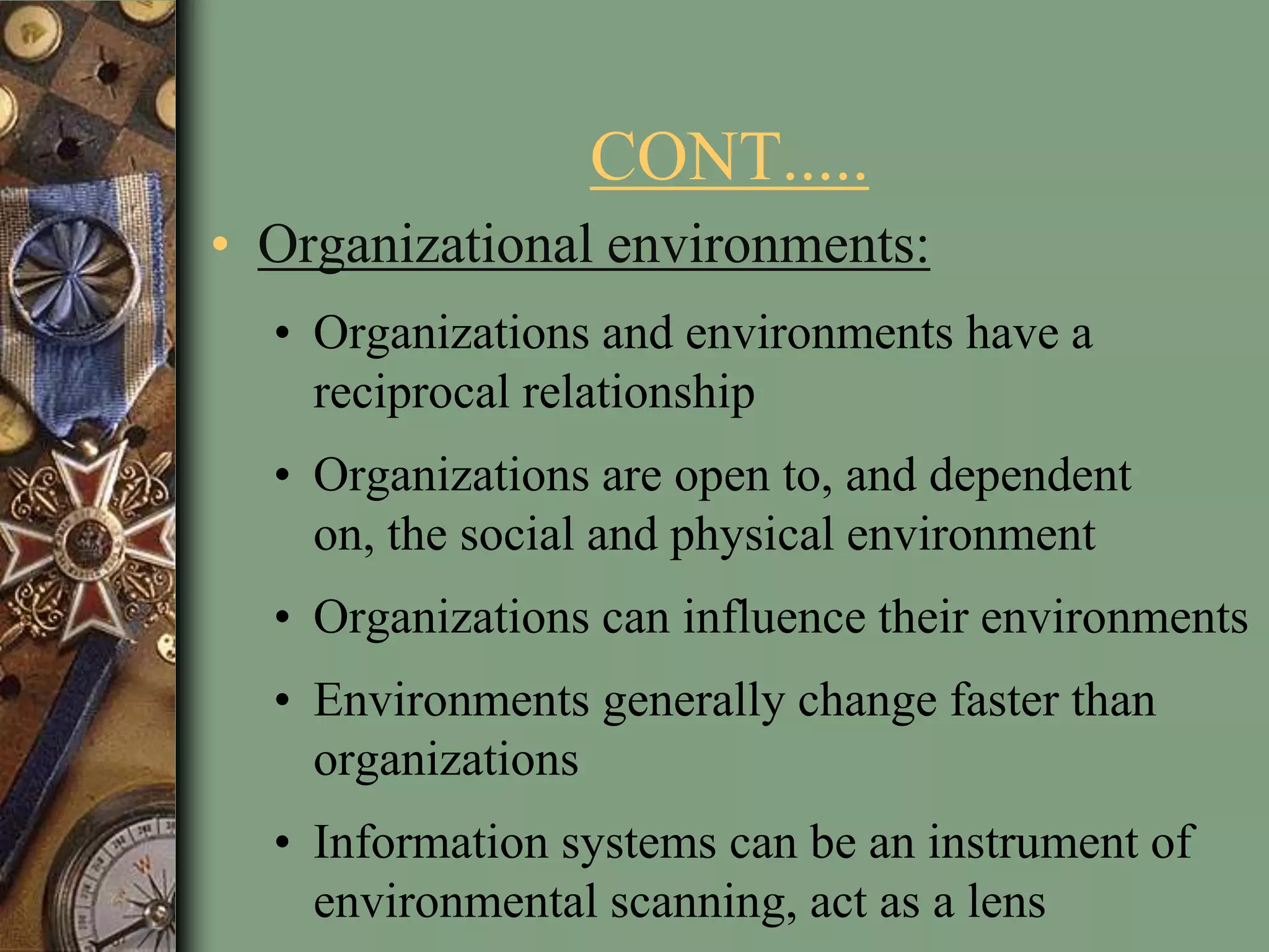 CONT.....
• Organizational environments:
• Organizations and environments have a
reciprocal relationship
• Organizations are open to, and dependent
on, the social and physical environment
• Organizations can influence their environments
• Environments generally change faster than
organizations
• Information systems can be an instrument of
environmental scanning, act as a lens
 