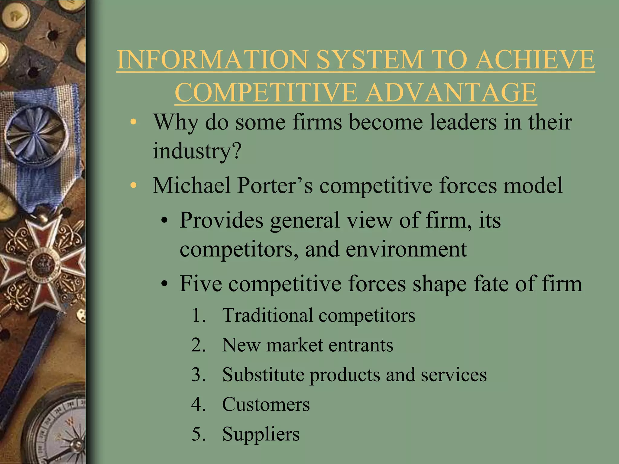 INFORMATION SYSTEM TO ACHIEVE
COMPETITIVE ADVANTAGE
• Why do some firms become leaders in their
industry?
• Michael Porter’s competitive forces model
• Provides general view of firm, its
competitors, and environment
• Five competitive forces shape fate of firm
1. Traditional competitors
2. New market entrants
3. Substitute products and services
4. Customers
5. Suppliers
 