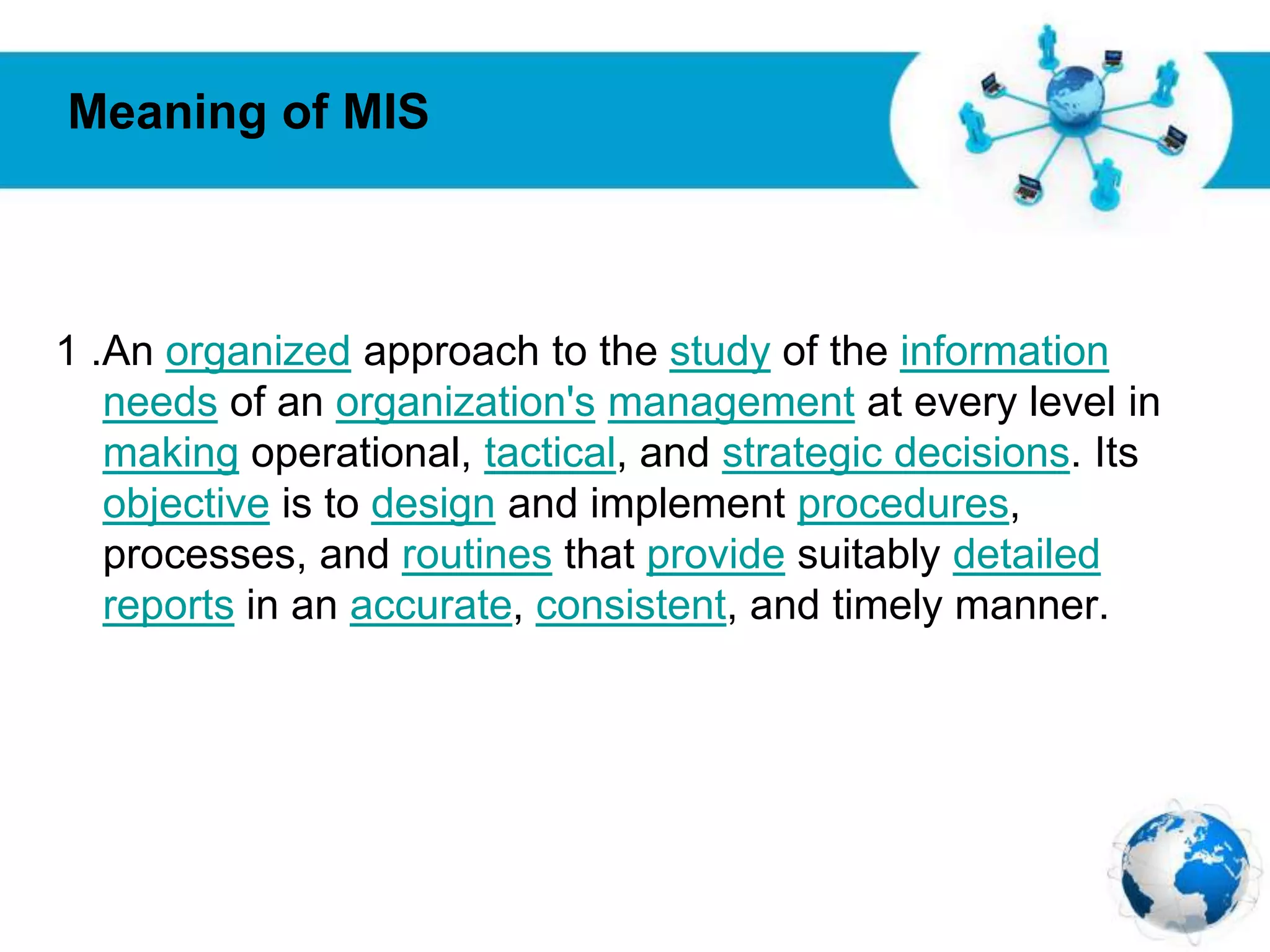 Free Powerpoint Templates
Page 12
1 .An organized approach to the study of the information
needs of an organization's management at every level in
making operational, tactical, and strategic decisions. Its
objective is to design and implement procedures,
processes, and routines that provide suitably detailed
reports in an accurate, consistent, and timely manner.
Meaning of MIS
 