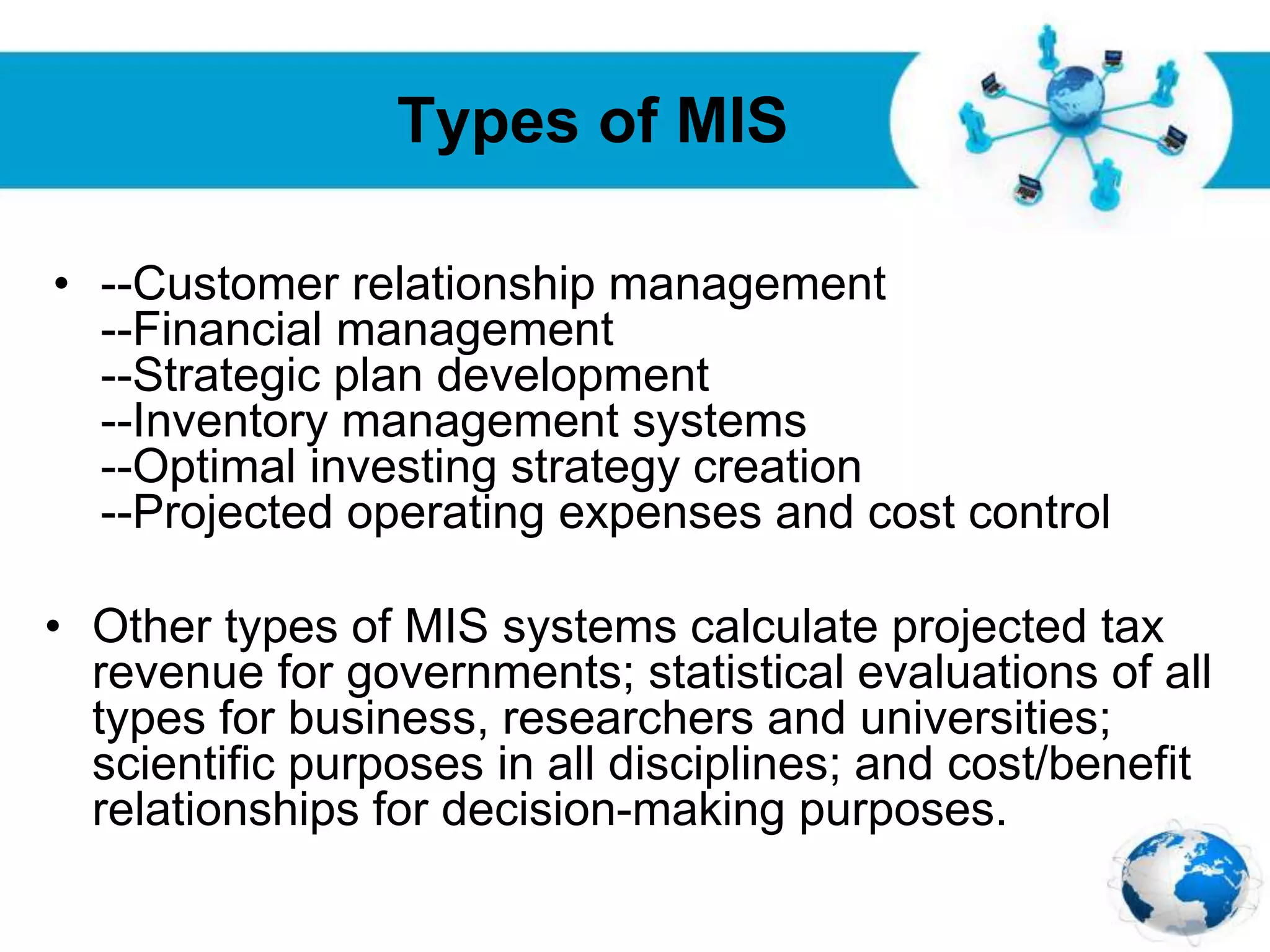 Free Powerpoint Templates
Page 15
Types of MIS
• --Customer relationship management
--Financial management
--Strategic plan development
--Inventory management systems
--Optimal investing strategy creation
--Projected operating expenses and cost control
• Other types of MIS systems calculate projected tax
revenue for governments; statistical evaluations of all
types for business, researchers and universities;
scientific purposes in all disciplines; and cost/benefit
relationships for decision-making purposes.
 