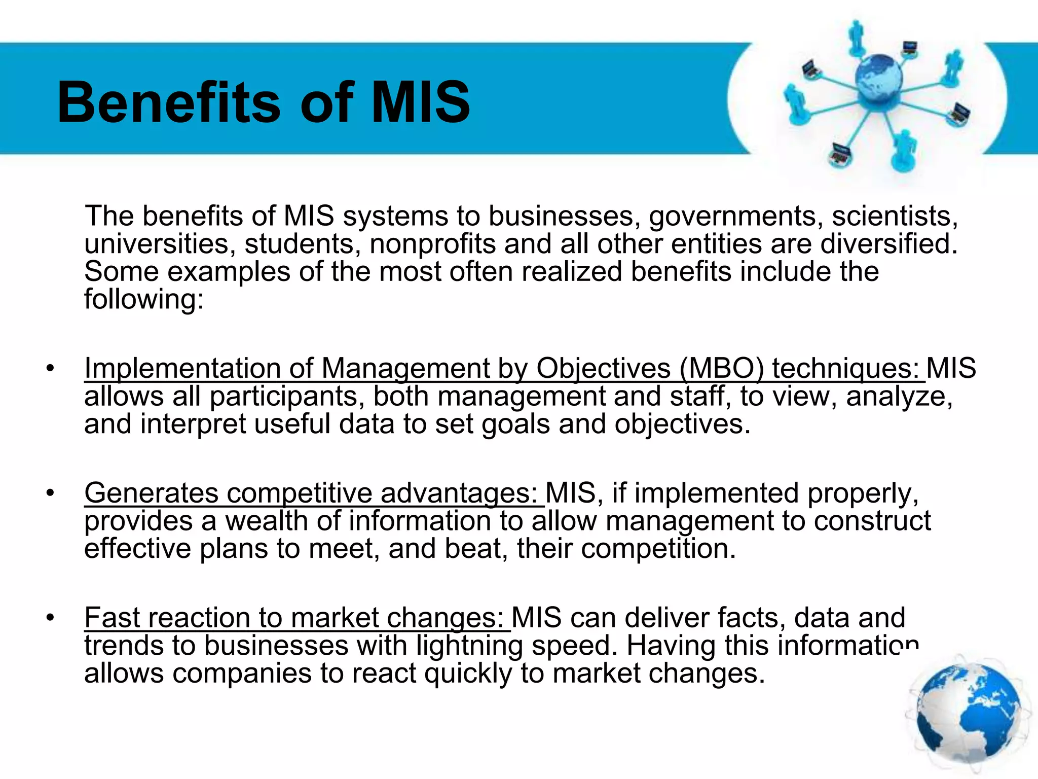 Free Powerpoint Templates
Page 16
Benefits of MIS
The benefits of MIS systems to businesses, governments, scientists,
universities, students, nonprofits and all other entities are diversified.
Some examples of the most often realized benefits include the
following:
• Implementation of Management by Objectives (MBO) techniques: MIS
allows all participants, both management and staff, to view, analyze,
and interpret useful data to set goals and objectives.
• Generates competitive advantages: MIS, if implemented properly,
provides a wealth of information to allow management to construct
effective plans to meet, and beat, their competition.
• Fast reaction to market changes: MIS can deliver facts, data and
trends to businesses with lightning speed. Having this information
allows companies to react quickly to market changes.
 