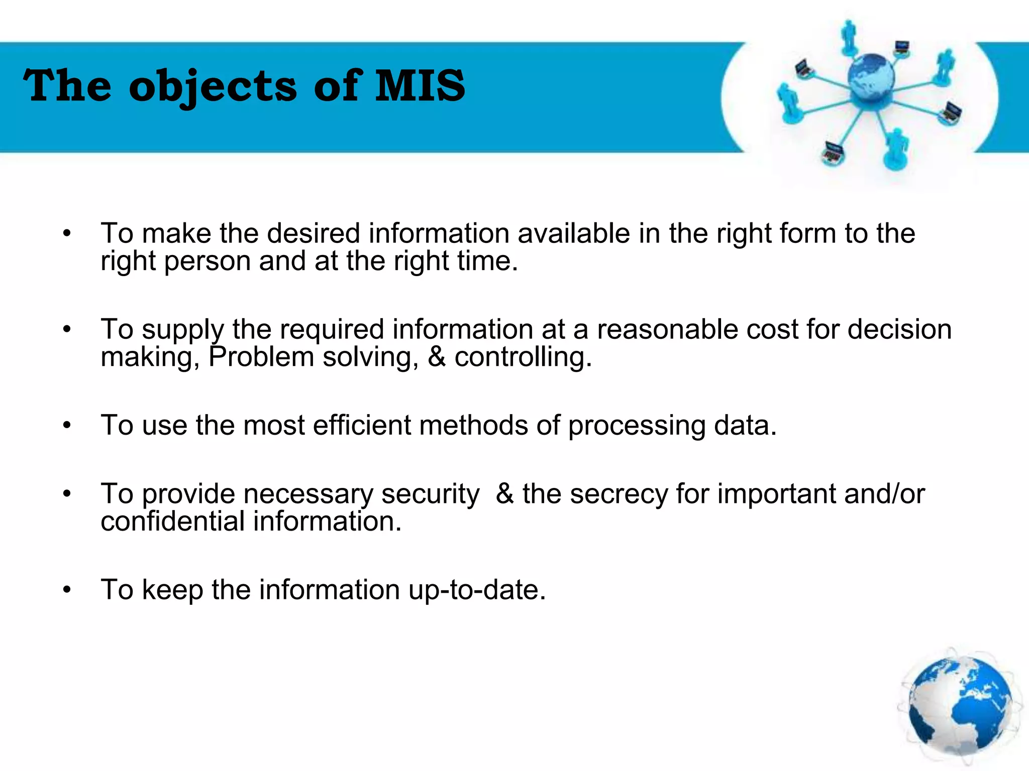 Free Powerpoint Templates
Page 18
The objects of MIS
• To make the desired information available in the right form to the
right person and at the right time.
• To supply the required information at a reasonable cost for decision
making, Problem solving, & controlling.
• To use the most efficient methods of processing data.
• To provide necessary security & the secrecy for important and/or
confidential information.
• To keep the information up-to-date.
 