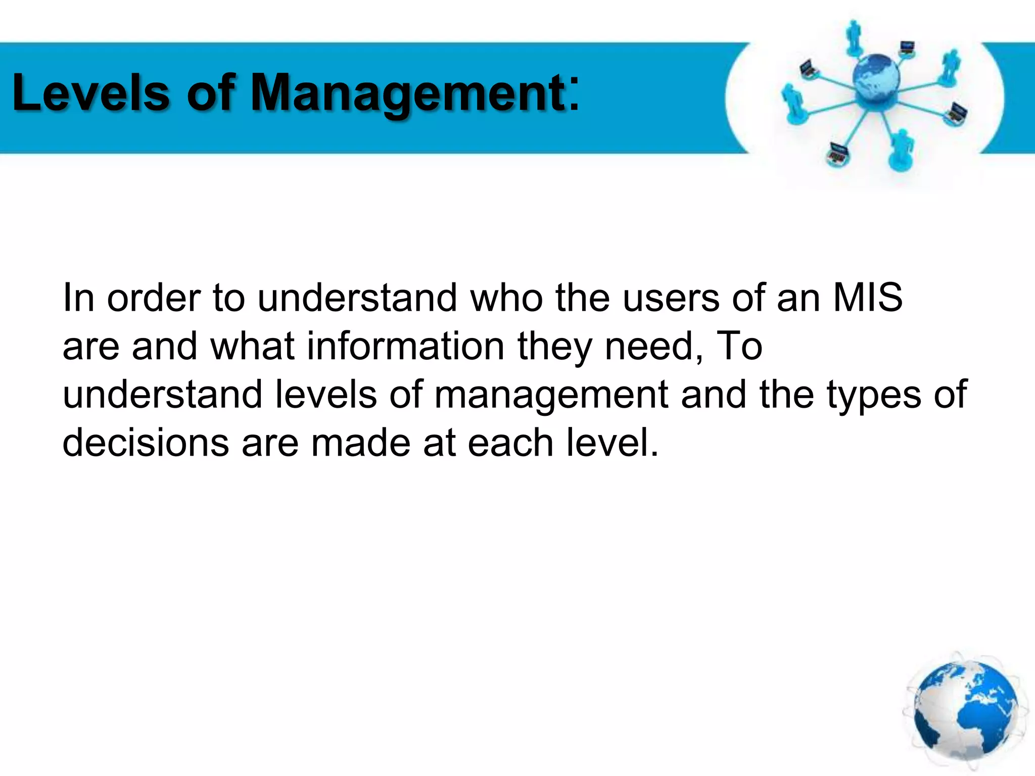 Free Powerpoint Templates
Page 20
Levels of Management:
In order to understand who the users of an MIS
are and what information they need, To
understand levels of management and the types of
decisions are made at each level.
 