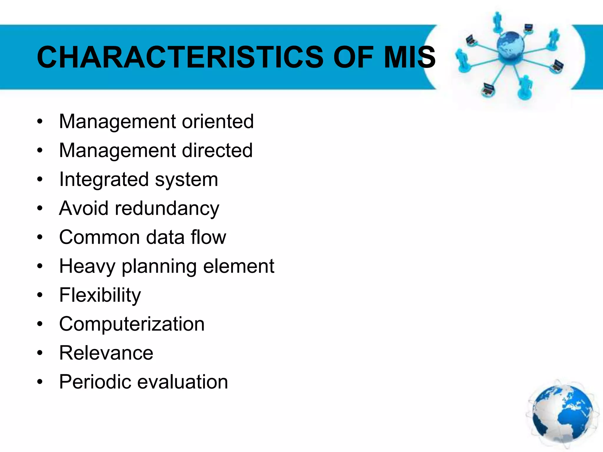 Free Powerpoint Templates
Page 22
CHARACTERISTICS OF MIS
• Management oriented
• Management directed
• Integrated system
• Avoid redundancy
• Common data flow
• Heavy planning element
• Flexibility
• Computerization
• Relevance
• Periodic evaluation
 