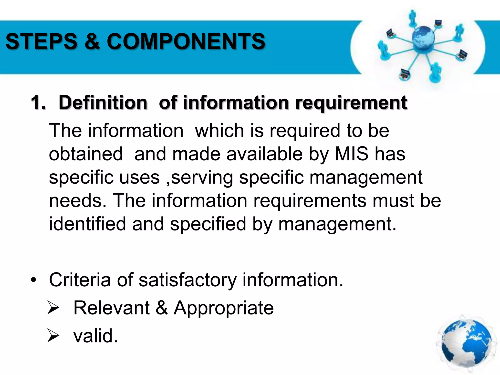 Free Powerpoint Templates
Page 23
STEPS & COMPONENTS
1. Definition of information requirement
The information which is required to be
obtained and made available by MIS has
specific uses ,serving specific management
needs. The information requirements must be
identified and specified by management.
• Criteria of satisfactory information.
 Relevant & Appropriate
 valid.
 