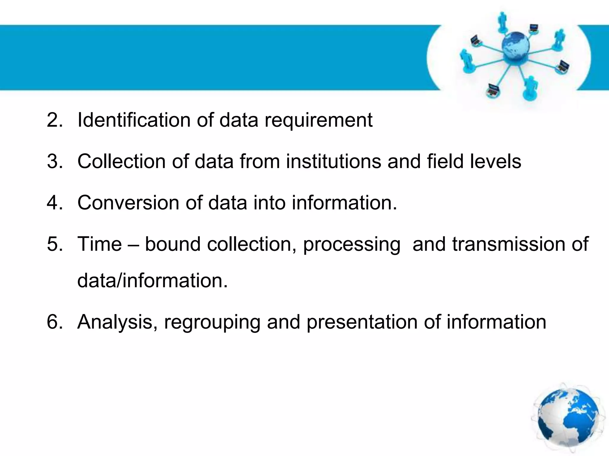 Free Powerpoint Templates
Page 25
2. Identification of data requirement
3. Collection of data from institutions and field levels
4. Conversion of data into information.
5. Time – bound collection, processing and transmission of
data/information.
6. Analysis, regrouping and presentation of information
 
